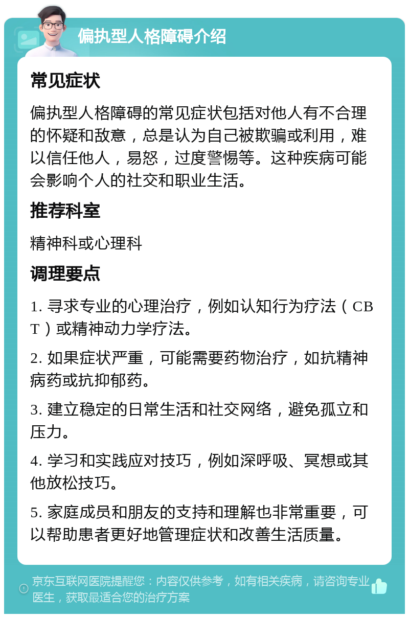 偏执型人格障碍介绍 常见症状 偏执型人格障碍的常见症状包括对他人有不合理的怀疑和敌意，总是认为自己被欺骗或利用，难以信任他人，易怒，过度警惕等。这种疾病可能会影响个人的社交和职业生活。 推荐科室 精神科或心理科 调理要点 1. 寻求专业的心理治疗，例如认知行为疗法（CBT）或精神动力学疗法。 2. 如果症状严重，可能需要药物治疗，如抗精神病药或抗抑郁药。 3. 建立稳定的日常生活和社交网络，避免孤立和压力。 4. 学习和实践应对技巧，例如深呼吸、冥想或其他放松技巧。 5. 家庭成员和朋友的支持和理解也非常重要，可以帮助患者更好地管理症状和改善生活质量。