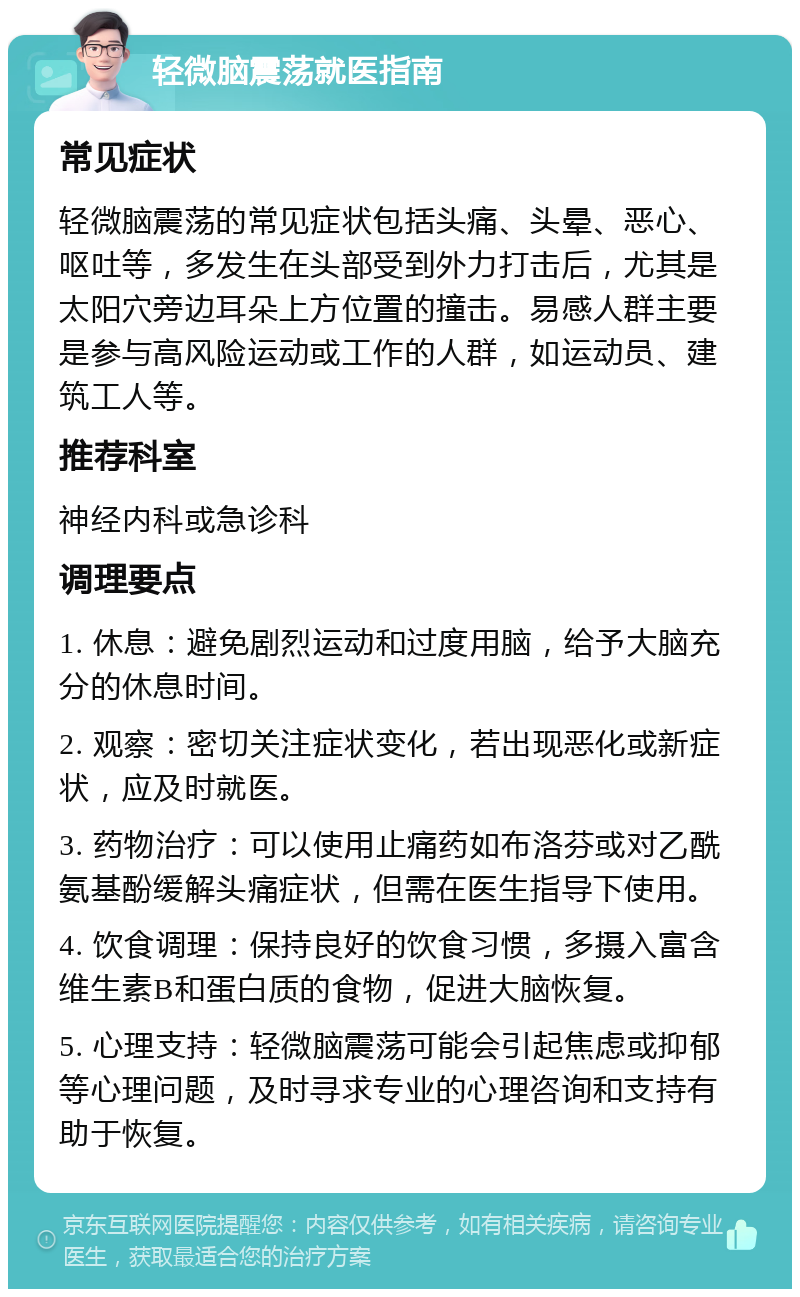 轻微脑震荡就医指南 常见症状 轻微脑震荡的常见症状包括头痛、头晕、恶心、呕吐等，多发生在头部受到外力打击后，尤其是太阳穴旁边耳朵上方位置的撞击。易感人群主要是参与高风险运动或工作的人群，如运动员、建筑工人等。 推荐科室 神经内科或急诊科 调理要点 1. 休息：避免剧烈运动和过度用脑，给予大脑充分的休息时间。 2. 观察：密切关注症状变化，若出现恶化或新症状，应及时就医。 3. 药物治疗：可以使用止痛药如布洛芬或对乙酰氨基酚缓解头痛症状，但需在医生指导下使用。 4. 饮食调理：保持良好的饮食习惯，多摄入富含维生素B和蛋白质的食物，促进大脑恢复。 5. 心理支持：轻微脑震荡可能会引起焦虑或抑郁等心理问题，及时寻求专业的心理咨询和支持有助于恢复。