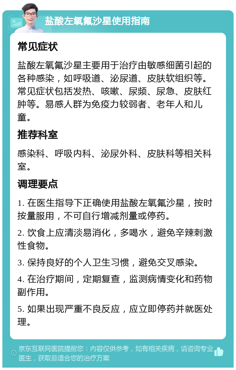 盐酸左氧氟沙星使用指南 常见症状 盐酸左氧氟沙星主要用于治疗由敏感细菌引起的各种感染，如呼吸道、泌尿道、皮肤软组织等。常见症状包括发热、咳嗽、尿频、尿急、皮肤红肿等。易感人群为免疫力较弱者、老年人和儿童。 推荐科室 感染科、呼吸内科、泌尿外科、皮肤科等相关科室。 调理要点 1. 在医生指导下正确使用盐酸左氧氟沙星，按时按量服用，不可自行增减剂量或停药。 2. 饮食上应清淡易消化，多喝水，避免辛辣刺激性食物。 3. 保持良好的个人卫生习惯，避免交叉感染。 4. 在治疗期间，定期复查，监测病情变化和药物副作用。 5. 如果出现严重不良反应，应立即停药并就医处理。