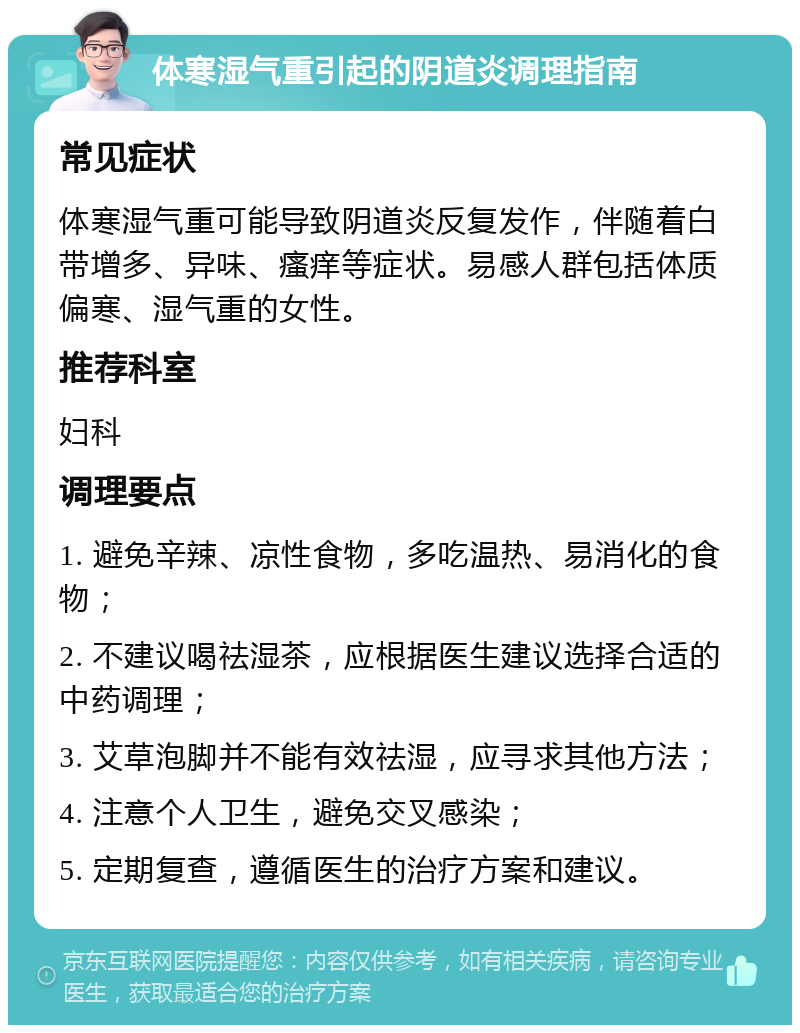 体寒湿气重引起的阴道炎调理指南 常见症状 体寒湿气重可能导致阴道炎反复发作，伴随着白带增多、异味、瘙痒等症状。易感人群包括体质偏寒、湿气重的女性。 推荐科室 妇科 调理要点 1. 避免辛辣、凉性食物，多吃温热、易消化的食物； 2. 不建议喝祛湿茶，应根据医生建议选择合适的中药调理； 3. 艾草泡脚并不能有效祛湿，应寻求其他方法； 4. 注意个人卫生，避免交叉感染； 5. 定期复查，遵循医生的治疗方案和建议。