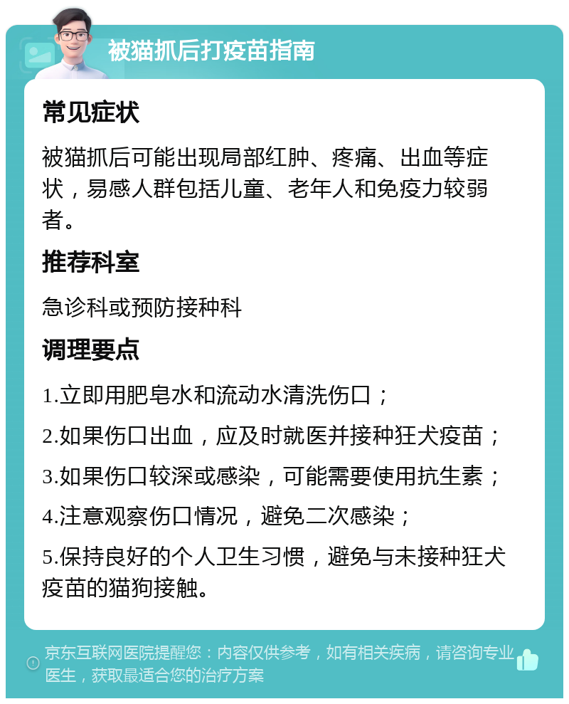 被猫抓后打疫苗指南 常见症状 被猫抓后可能出现局部红肿、疼痛、出血等症状，易感人群包括儿童、老年人和免疫力较弱者。 推荐科室 急诊科或预防接种科 调理要点 1.立即用肥皂水和流动水清洗伤口； 2.如果伤口出血，应及时就医并接种狂犬疫苗； 3.如果伤口较深或感染，可能需要使用抗生素； 4.注意观察伤口情况，避免二次感染； 5.保持良好的个人卫生习惯，避免与未接种狂犬疫苗的猫狗接触。