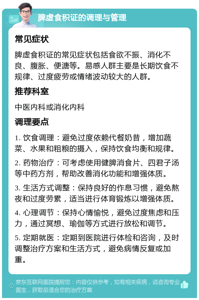 脾虚食积证的调理与管理 常见症状 脾虚食积证的常见症状包括食欲不振、消化不良、腹胀、便溏等。易感人群主要是长期饮食不规律、过度疲劳或情绪波动较大的人群。 推荐科室 中医内科或消化内科 调理要点 1. 饮食调理：避免过度依赖代餐奶昔，增加蔬菜、水果和粗粮的摄入，保持饮食均衡和规律。 2. 药物治疗：可考虑使用健脾消食片、四君子汤等中药方剂，帮助改善消化功能和增强体质。 3. 生活方式调整：保持良好的作息习惯，避免熬夜和过度劳累，适当进行体育锻炼以增强体质。 4. 心理调节：保持心情愉悦，避免过度焦虑和压力，通过冥想、瑜伽等方式进行放松和调节。 5. 定期就医：定期到医院进行体检和咨询，及时调整治疗方案和生活方式，避免病情反复或加重。