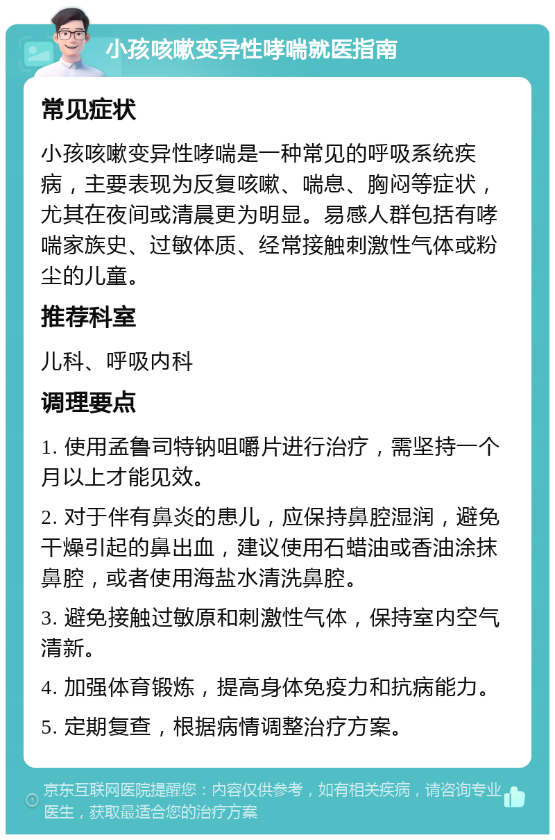 小孩咳嗽变异性哮喘就医指南 常见症状 小孩咳嗽变异性哮喘是一种常见的呼吸系统疾病，主要表现为反复咳嗽、喘息、胸闷等症状，尤其在夜间或清晨更为明显。易感人群包括有哮喘家族史、过敏体质、经常接触刺激性气体或粉尘的儿童。 推荐科室 儿科、呼吸内科 调理要点 1. 使用孟鲁司特钠咀嚼片进行治疗，需坚持一个月以上才能见效。 2. 对于伴有鼻炎的患儿，应保持鼻腔湿润，避免干燥引起的鼻出血，建议使用石蜡油或香油涂抹鼻腔，或者使用海盐水清洗鼻腔。 3. 避免接触过敏原和刺激性气体，保持室内空气清新。 4. 加强体育锻炼，提高身体免疫力和抗病能力。 5. 定期复查，根据病情调整治疗方案。