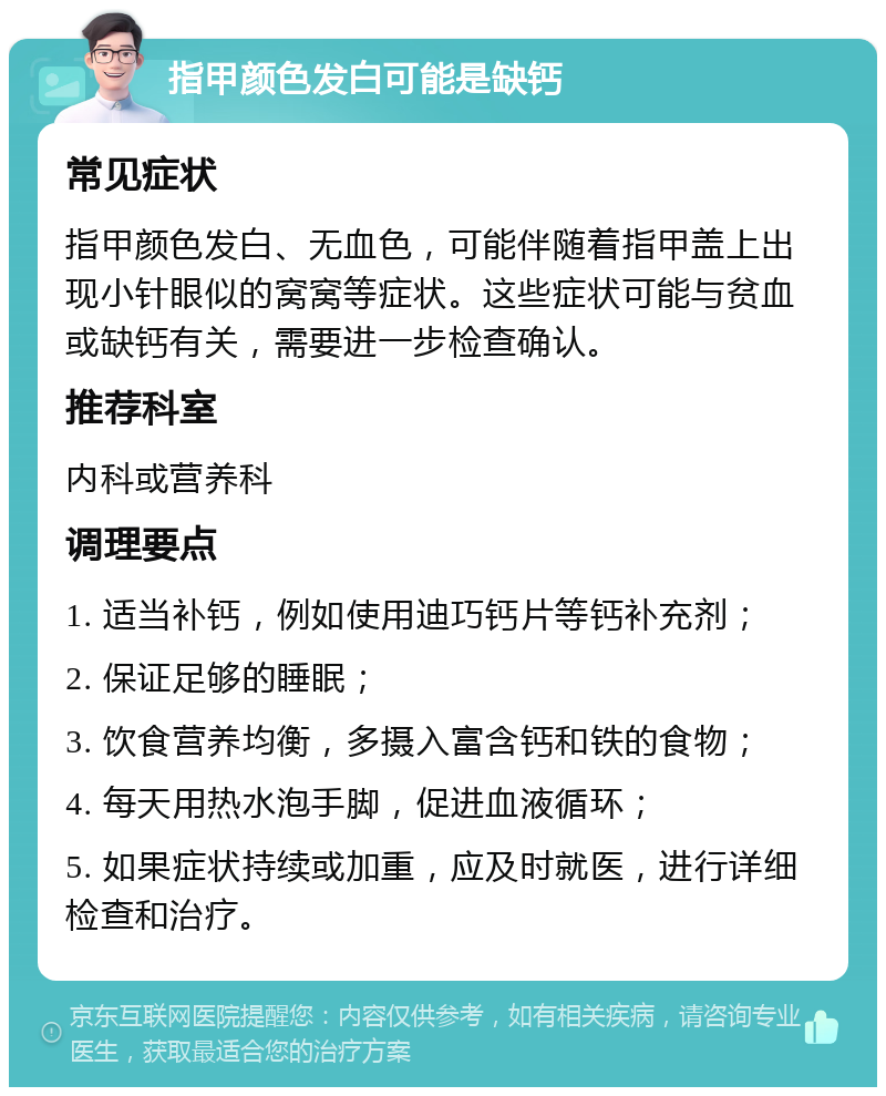 指甲颜色发白可能是缺钙 常见症状 指甲颜色发白、无血色，可能伴随着指甲盖上出现小针眼似的窝窝等症状。这些症状可能与贫血或缺钙有关，需要进一步检查确认。 推荐科室 内科或营养科 调理要点 1. 适当补钙，例如使用迪巧钙片等钙补充剂； 2. 保证足够的睡眠； 3. 饮食营养均衡，多摄入富含钙和铁的食物； 4. 每天用热水泡手脚，促进血液循环； 5. 如果症状持续或加重，应及时就医，进行详细检查和治疗。