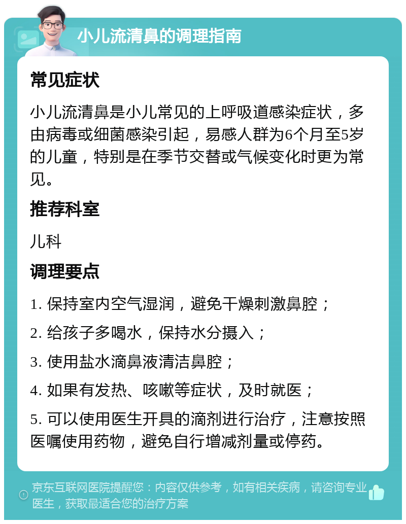 小儿流清鼻的调理指南 常见症状 小儿流清鼻是小儿常见的上呼吸道感染症状，多由病毒或细菌感染引起，易感人群为6个月至5岁的儿童，特别是在季节交替或气候变化时更为常见。 推荐科室 儿科 调理要点 1. 保持室内空气湿润，避免干燥刺激鼻腔； 2. 给孩子多喝水，保持水分摄入； 3. 使用盐水滴鼻液清洁鼻腔； 4. 如果有发热、咳嗽等症状，及时就医； 5. 可以使用医生开具的滴剂进行治疗，注意按照医嘱使用药物，避免自行增减剂量或停药。