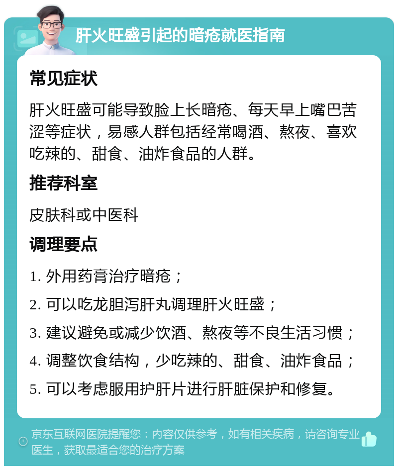 肝火旺盛引起的暗疮就医指南 常见症状 肝火旺盛可能导致脸上长暗疮、每天早上嘴巴苦涩等症状，易感人群包括经常喝酒、熬夜、喜欢吃辣的、甜食、油炸食品的人群。 推荐科室 皮肤科或中医科 调理要点 1. 外用药膏治疗暗疮； 2. 可以吃龙胆泻肝丸调理肝火旺盛； 3. 建议避免或减少饮酒、熬夜等不良生活习惯； 4. 调整饮食结构，少吃辣的、甜食、油炸食品； 5. 可以考虑服用护肝片进行肝脏保护和修复。