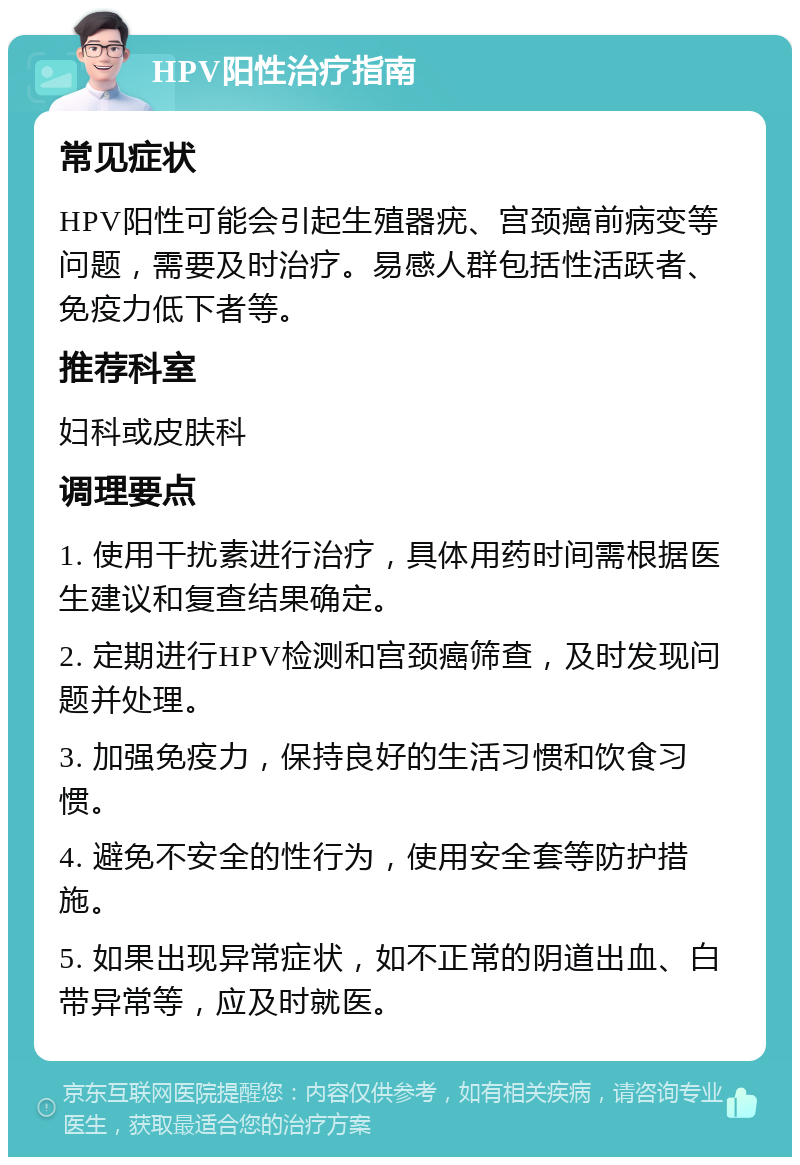 HPV阳性治疗指南 常见症状 HPV阳性可能会引起生殖器疣、宫颈癌前病变等问题，需要及时治疗。易感人群包括性活跃者、免疫力低下者等。 推荐科室 妇科或皮肤科 调理要点 1. 使用干扰素进行治疗，具体用药时间需根据医生建议和复查结果确定。 2. 定期进行HPV检测和宫颈癌筛查，及时发现问题并处理。 3. 加强免疫力，保持良好的生活习惯和饮食习惯。 4. 避免不安全的性行为，使用安全套等防护措施。 5. 如果出现异常症状，如不正常的阴道出血、白带异常等，应及时就医。