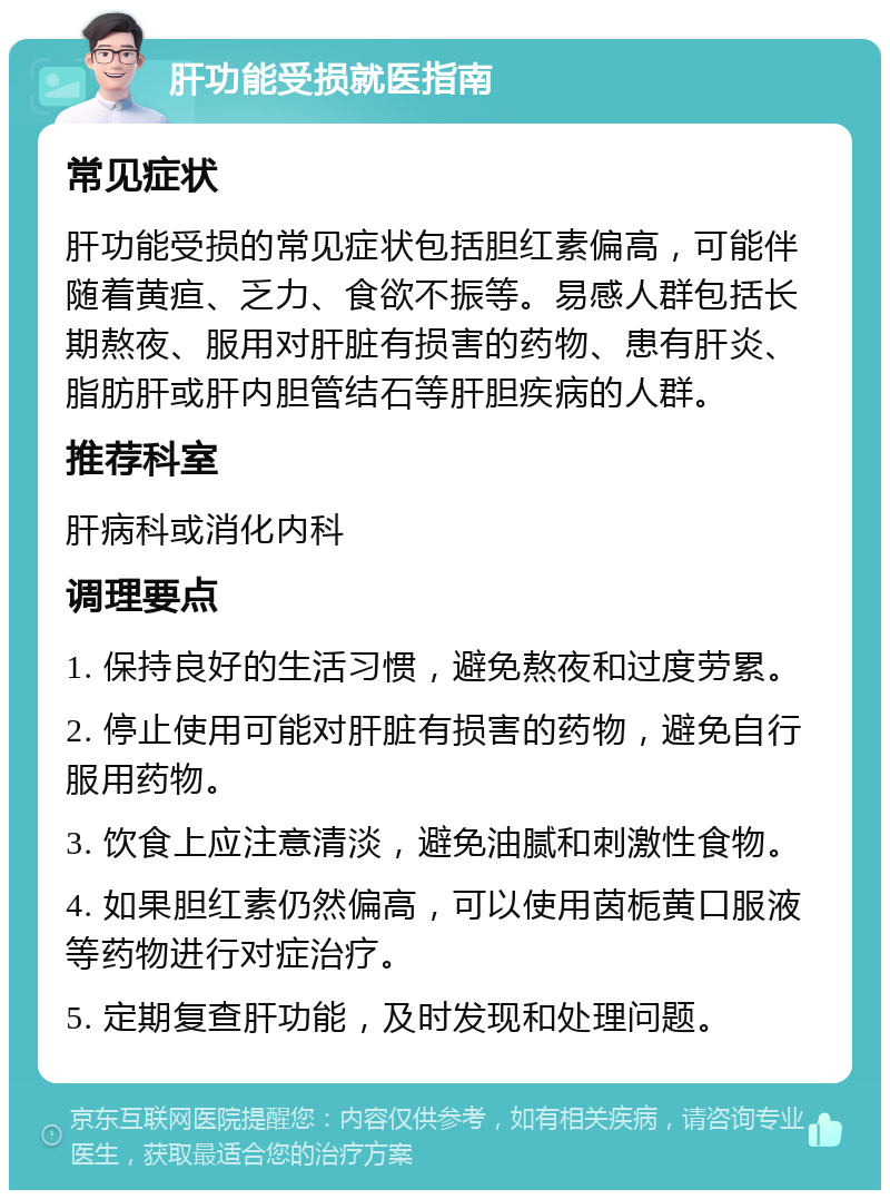 肝功能受损就医指南 常见症状 肝功能受损的常见症状包括胆红素偏高，可能伴随着黄疸、乏力、食欲不振等。易感人群包括长期熬夜、服用对肝脏有损害的药物、患有肝炎、脂肪肝或肝内胆管结石等肝胆疾病的人群。 推荐科室 肝病科或消化内科 调理要点 1. 保持良好的生活习惯，避免熬夜和过度劳累。 2. 停止使用可能对肝脏有损害的药物，避免自行服用药物。 3. 饮食上应注意清淡，避免油腻和刺激性食物。 4. 如果胆红素仍然偏高，可以使用茵栀黄口服液等药物进行对症治疗。 5. 定期复查肝功能，及时发现和处理问题。