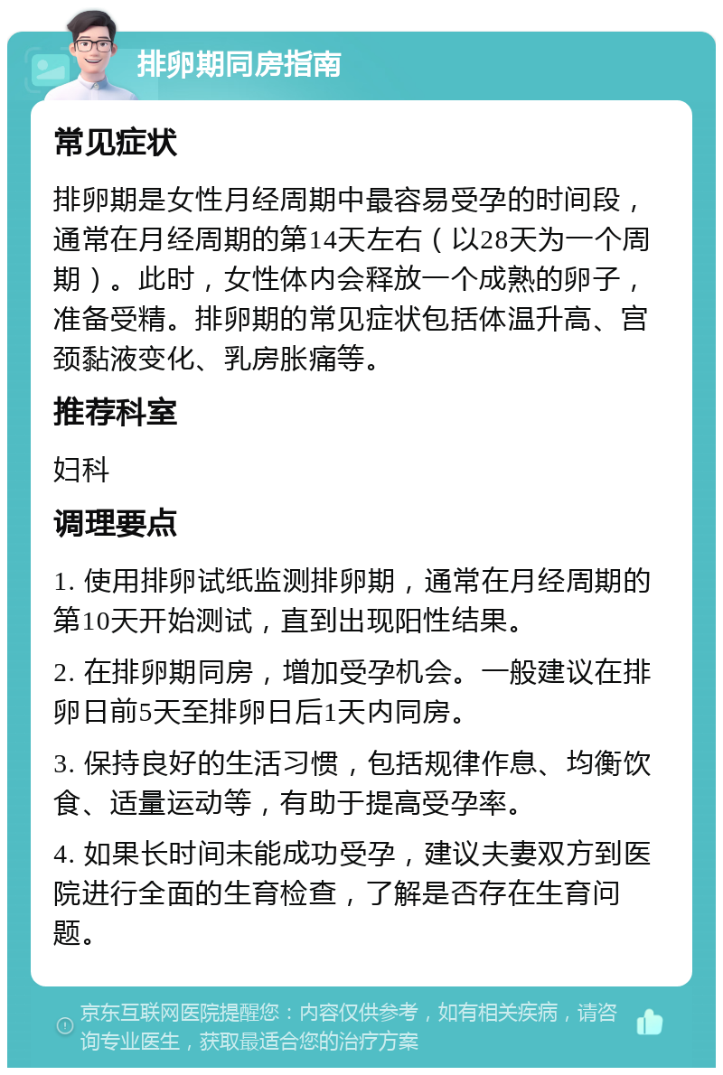 排卵期同房指南 常见症状 排卵期是女性月经周期中最容易受孕的时间段，通常在月经周期的第14天左右（以28天为一个周期）。此时，女性体内会释放一个成熟的卵子，准备受精。排卵期的常见症状包括体温升高、宫颈黏液变化、乳房胀痛等。 推荐科室 妇科 调理要点 1. 使用排卵试纸监测排卵期，通常在月经周期的第10天开始测试，直到出现阳性结果。 2. 在排卵期同房，增加受孕机会。一般建议在排卵日前5天至排卵日后1天内同房。 3. 保持良好的生活习惯，包括规律作息、均衡饮食、适量运动等，有助于提高受孕率。 4. 如果长时间未能成功受孕，建议夫妻双方到医院进行全面的生育检查，了解是否存在生育问题。