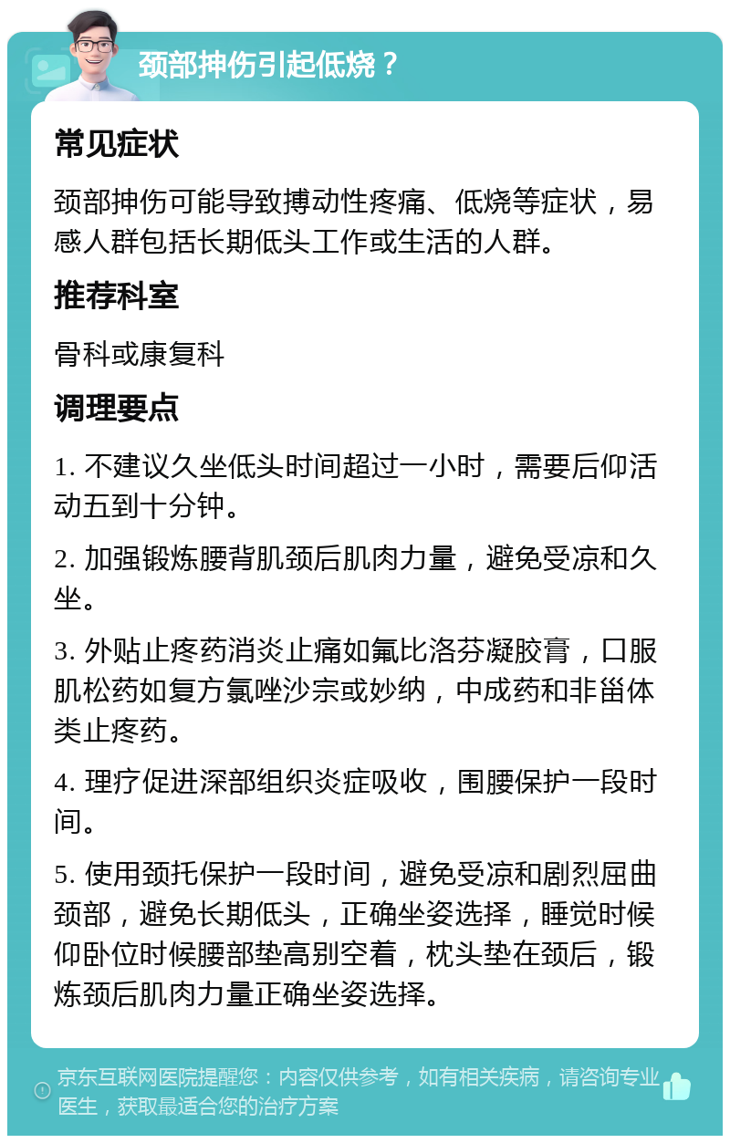 颈部抻伤引起低烧？ 常见症状 颈部抻伤可能导致搏动性疼痛、低烧等症状，易感人群包括长期低头工作或生活的人群。 推荐科室 骨科或康复科 调理要点 1. 不建议久坐低头时间超过一小时，需要后仰活动五到十分钟。 2. 加强锻炼腰背肌颈后肌肉力量，避免受凉和久坐。 3. 外贴止疼药消炎止痛如氟比洛芬凝胶膏，口服肌松药如复方氯唑沙宗或妙纳，中成药和非甾体类止疼药。 4. 理疗促进深部组织炎症吸收，围腰保护一段时间。 5. 使用颈托保护一段时间，避免受凉和剧烈屈曲颈部，避免长期低头，正确坐姿选择，睡觉时候仰卧位时候腰部垫高别空着，枕头垫在颈后，锻炼颈后肌肉力量正确坐姿选择。