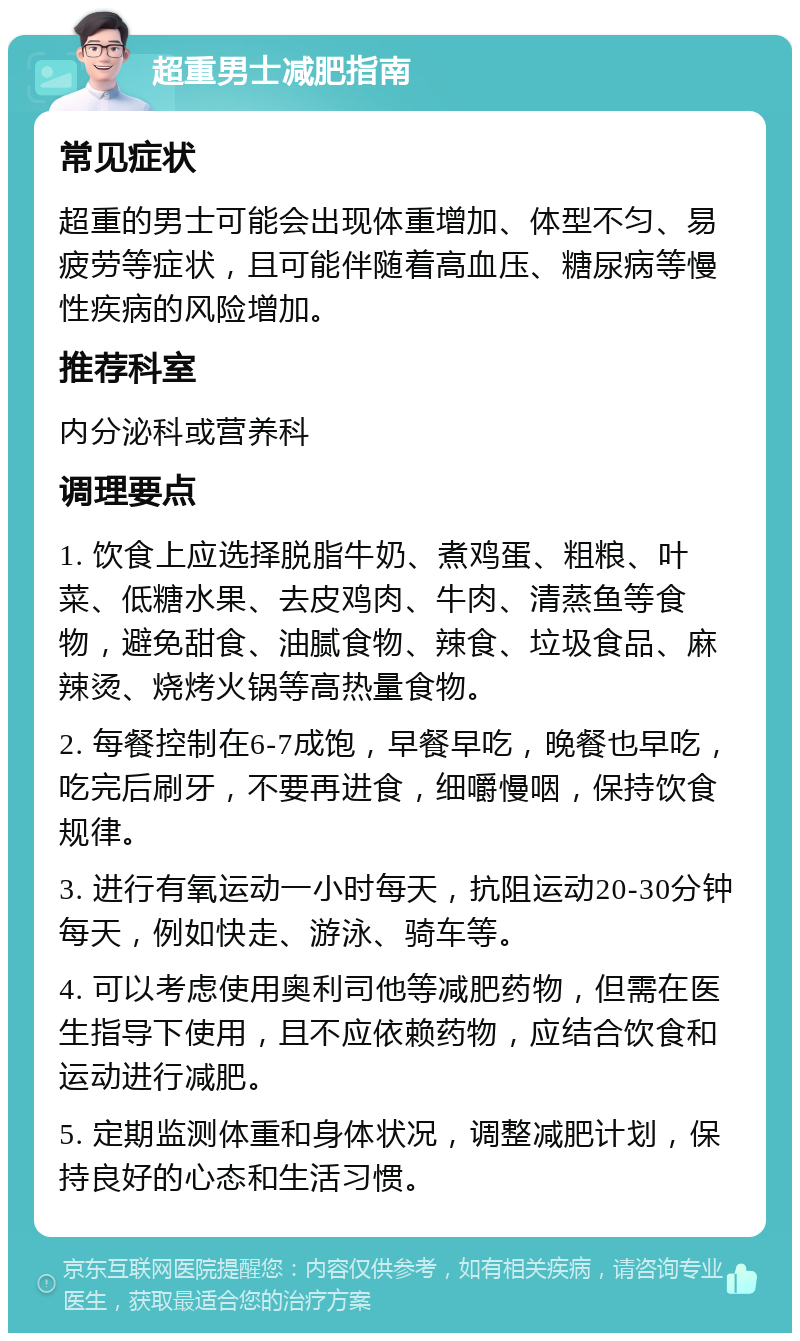 超重男士减肥指南 常见症状 超重的男士可能会出现体重增加、体型不匀、易疲劳等症状，且可能伴随着高血压、糖尿病等慢性疾病的风险增加。 推荐科室 内分泌科或营养科 调理要点 1. 饮食上应选择脱脂牛奶、煮鸡蛋、粗粮、叶菜、低糖水果、去皮鸡肉、牛肉、清蒸鱼等食物，避免甜食、油腻食物、辣食、垃圾食品、麻辣烫、烧烤火锅等高热量食物。 2. 每餐控制在6-7成饱，早餐早吃，晚餐也早吃，吃完后刷牙，不要再进食，细嚼慢咽，保持饮食规律。 3. 进行有氧运动一小时每天，抗阻运动20-30分钟每天，例如快走、游泳、骑车等。 4. 可以考虑使用奥利司他等减肥药物，但需在医生指导下使用，且不应依赖药物，应结合饮食和运动进行减肥。 5. 定期监测体重和身体状况，调整减肥计划，保持良好的心态和生活习惯。