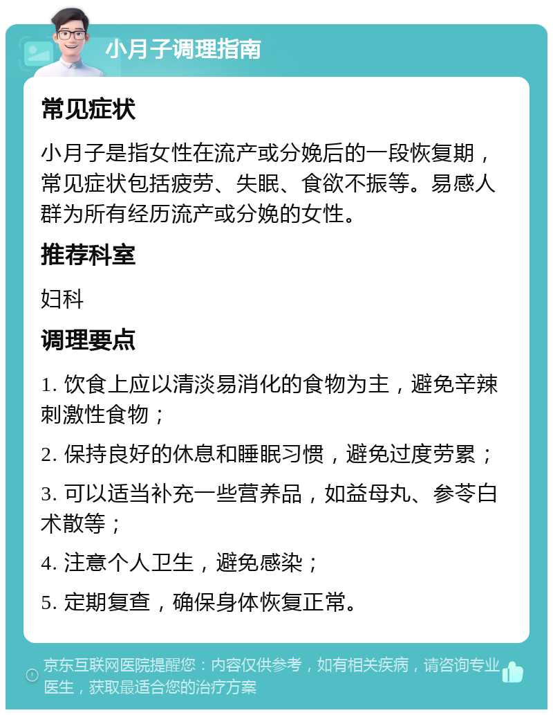 小月子调理指南 常见症状 小月子是指女性在流产或分娩后的一段恢复期，常见症状包括疲劳、失眠、食欲不振等。易感人群为所有经历流产或分娩的女性。 推荐科室 妇科 调理要点 1. 饮食上应以清淡易消化的食物为主，避免辛辣刺激性食物； 2. 保持良好的休息和睡眠习惯，避免过度劳累； 3. 可以适当补充一些营养品，如益母丸、参苓白术散等； 4. 注意个人卫生，避免感染； 5. 定期复查，确保身体恢复正常。