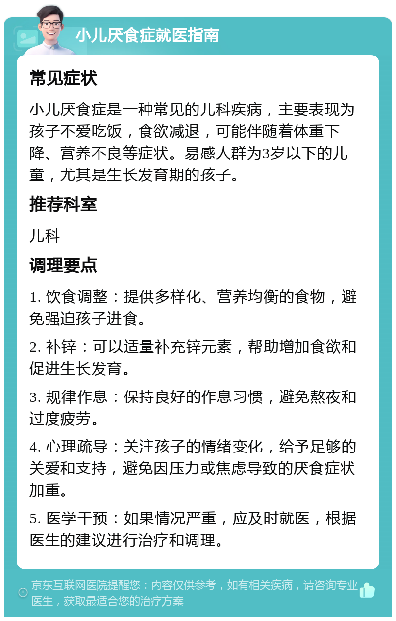 小儿厌食症就医指南 常见症状 小儿厌食症是一种常见的儿科疾病，主要表现为孩子不爱吃饭，食欲减退，可能伴随着体重下降、营养不良等症状。易感人群为3岁以下的儿童，尤其是生长发育期的孩子。 推荐科室 儿科 调理要点 1. 饮食调整：提供多样化、营养均衡的食物，避免强迫孩子进食。 2. 补锌：可以适量补充锌元素，帮助增加食欲和促进生长发育。 3. 规律作息：保持良好的作息习惯，避免熬夜和过度疲劳。 4. 心理疏导：关注孩子的情绪变化，给予足够的关爱和支持，避免因压力或焦虑导致的厌食症状加重。 5. 医学干预：如果情况严重，应及时就医，根据医生的建议进行治疗和调理。