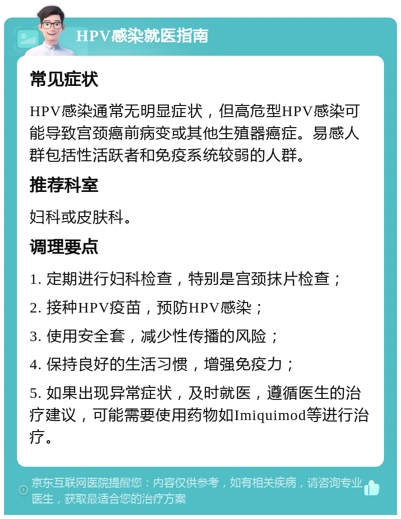 HPV感染就医指南 常见症状 HPV感染通常无明显症状，但高危型HPV感染可能导致宫颈癌前病变或其他生殖器癌症。易感人群包括性活跃者和免疫系统较弱的人群。 推荐科室 妇科或皮肤科。 调理要点 1. 定期进行妇科检查，特别是宫颈抹片检查； 2. 接种HPV疫苗，预防HPV感染； 3. 使用安全套，减少性传播的风险； 4. 保持良好的生活习惯，增强免疫力； 5. 如果出现异常症状，及时就医，遵循医生的治疗建议，可能需要使用药物如Imiquimod等进行治疗。