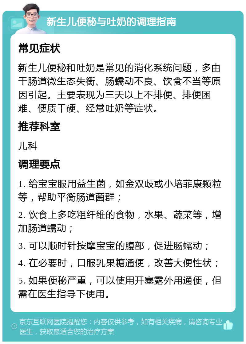 新生儿便秘与吐奶的调理指南 常见症状 新生儿便秘和吐奶是常见的消化系统问题，多由于肠道微生态失衡、肠蠕动不良、饮食不当等原因引起。主要表现为三天以上不排便、排便困难、便质干硬、经常吐奶等症状。 推荐科室 儿科 调理要点 1. 给宝宝服用益生菌，如金双歧或小培菲康颗粒等，帮助平衡肠道菌群； 2. 饮食上多吃粗纤维的食物，水果、蔬菜等，增加肠道蠕动； 3. 可以顺时针按摩宝宝的腹部，促进肠蠕动； 4. 在必要时，口服乳果糖通便，改善大便性状； 5. 如果便秘严重，可以使用开塞露外用通便，但需在医生指导下使用。