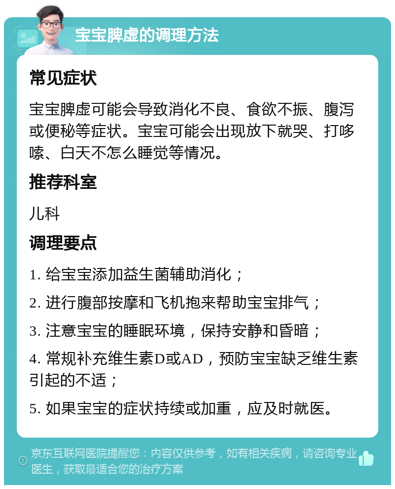 宝宝脾虚的调理方法 常见症状 宝宝脾虚可能会导致消化不良、食欲不振、腹泻或便秘等症状。宝宝可能会出现放下就哭、打哆嗦、白天不怎么睡觉等情况。 推荐科室 儿科 调理要点 1. 给宝宝添加益生菌辅助消化； 2. 进行腹部按摩和飞机抱来帮助宝宝排气； 3. 注意宝宝的睡眠环境，保持安静和昏暗； 4. 常规补充维生素D或AD，预防宝宝缺乏维生素引起的不适； 5. 如果宝宝的症状持续或加重，应及时就医。