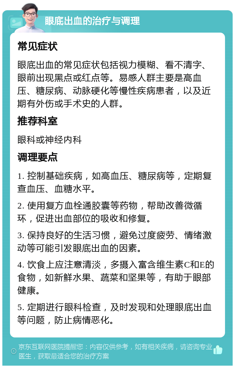 眼底出血的治疗与调理 常见症状 眼底出血的常见症状包括视力模糊、看不清字、眼前出现黑点或红点等。易感人群主要是高血压、糖尿病、动脉硬化等慢性疾病患者，以及近期有外伤或手术史的人群。 推荐科室 眼科或神经内科 调理要点 1. 控制基础疾病，如高血压、糖尿病等，定期复查血压、血糖水平。 2. 使用复方血栓通胶囊等药物，帮助改善微循环，促进出血部位的吸收和修复。 3. 保持良好的生活习惯，避免过度疲劳、情绪激动等可能引发眼底出血的因素。 4. 饮食上应注意清淡，多摄入富含维生素C和E的食物，如新鲜水果、蔬菜和坚果等，有助于眼部健康。 5. 定期进行眼科检查，及时发现和处理眼底出血等问题，防止病情恶化。