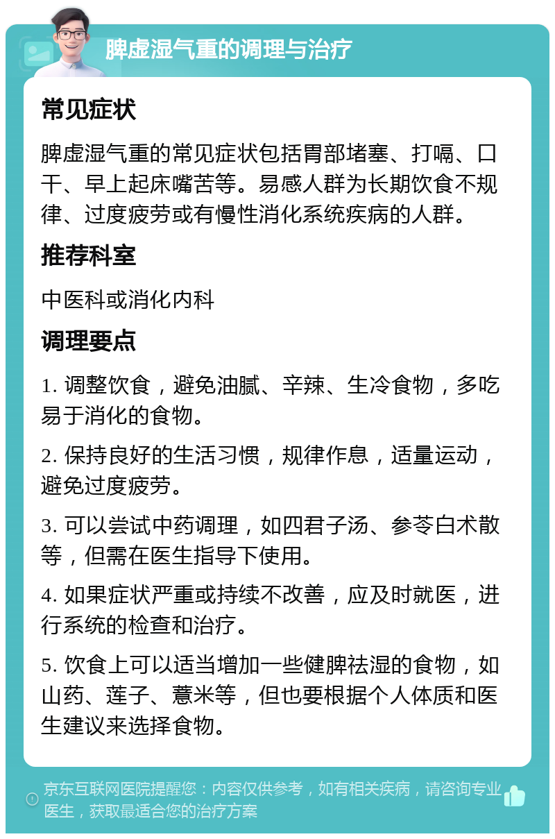 脾虚湿气重的调理与治疗 常见症状 脾虚湿气重的常见症状包括胃部堵塞、打嗝、口干、早上起床嘴苦等。易感人群为长期饮食不规律、过度疲劳或有慢性消化系统疾病的人群。 推荐科室 中医科或消化内科 调理要点 1. 调整饮食，避免油腻、辛辣、生冷食物，多吃易于消化的食物。 2. 保持良好的生活习惯，规律作息，适量运动，避免过度疲劳。 3. 可以尝试中药调理，如四君子汤、参苓白术散等，但需在医生指导下使用。 4. 如果症状严重或持续不改善，应及时就医，进行系统的检查和治疗。 5. 饮食上可以适当增加一些健脾祛湿的食物，如山药、莲子、薏米等，但也要根据个人体质和医生建议来选择食物。