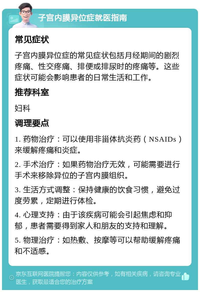 子宫内膜异位症就医指南 常见症状 子宫内膜异位症的常见症状包括月经期间的剧烈疼痛、性交疼痛、排便或排尿时的疼痛等。这些症状可能会影响患者的日常生活和工作。 推荐科室 妇科 调理要点 1. 药物治疗：可以使用非甾体抗炎药（NSAIDs）来缓解疼痛和炎症。 2. 手术治疗：如果药物治疗无效，可能需要进行手术来移除异位的子宫内膜组织。 3. 生活方式调整：保持健康的饮食习惯，避免过度劳累，定期进行体检。 4. 心理支持：由于该疾病可能会引起焦虑和抑郁，患者需要得到家人和朋友的支持和理解。 5. 物理治疗：如热敷、按摩等可以帮助缓解疼痛和不适感。