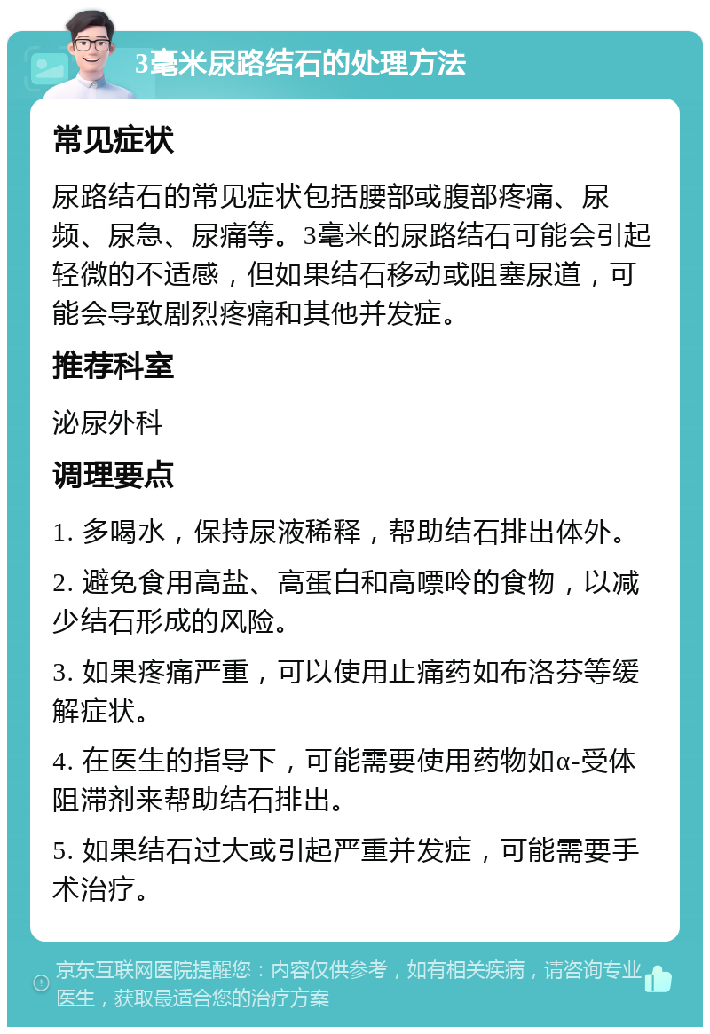 3毫米尿路结石的处理方法 常见症状 尿路结石的常见症状包括腰部或腹部疼痛、尿频、尿急、尿痛等。3毫米的尿路结石可能会引起轻微的不适感，但如果结石移动或阻塞尿道，可能会导致剧烈疼痛和其他并发症。 推荐科室 泌尿外科 调理要点 1. 多喝水，保持尿液稀释，帮助结石排出体外。 2. 避免食用高盐、高蛋白和高嘌呤的食物，以减少结石形成的风险。 3. 如果疼痛严重，可以使用止痛药如布洛芬等缓解症状。 4. 在医生的指导下，可能需要使用药物如α-受体阻滞剂来帮助结石排出。 5. 如果结石过大或引起严重并发症，可能需要手术治疗。