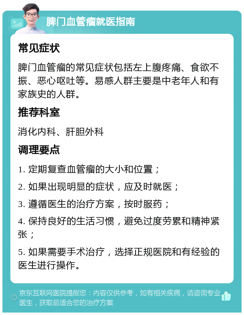 脾门血管瘤就医指南 常见症状 脾门血管瘤的常见症状包括左上腹疼痛、食欲不振、恶心呕吐等。易感人群主要是中老年人和有家族史的人群。 推荐科室 消化内科、肝胆外科 调理要点 1. 定期复查血管瘤的大小和位置； 2. 如果出现明显的症状，应及时就医； 3. 遵循医生的治疗方案，按时服药； 4. 保持良好的生活习惯，避免过度劳累和精神紧张； 5. 如果需要手术治疗，选择正规医院和有经验的医生进行操作。