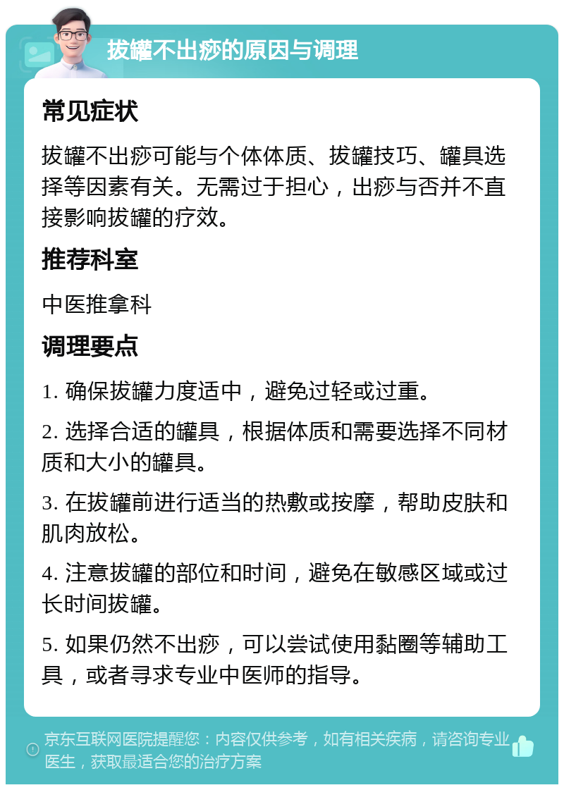 拔罐不出痧的原因与调理 常见症状 拔罐不出痧可能与个体体质、拔罐技巧、罐具选择等因素有关。无需过于担心，出痧与否并不直接影响拔罐的疗效。 推荐科室 中医推拿科 调理要点 1. 确保拔罐力度适中，避免过轻或过重。 2. 选择合适的罐具，根据体质和需要选择不同材质和大小的罐具。 3. 在拔罐前进行适当的热敷或按摩，帮助皮肤和肌肉放松。 4. 注意拔罐的部位和时间，避免在敏感区域或过长时间拔罐。 5. 如果仍然不出痧，可以尝试使用黏圈等辅助工具，或者寻求专业中医师的指导。