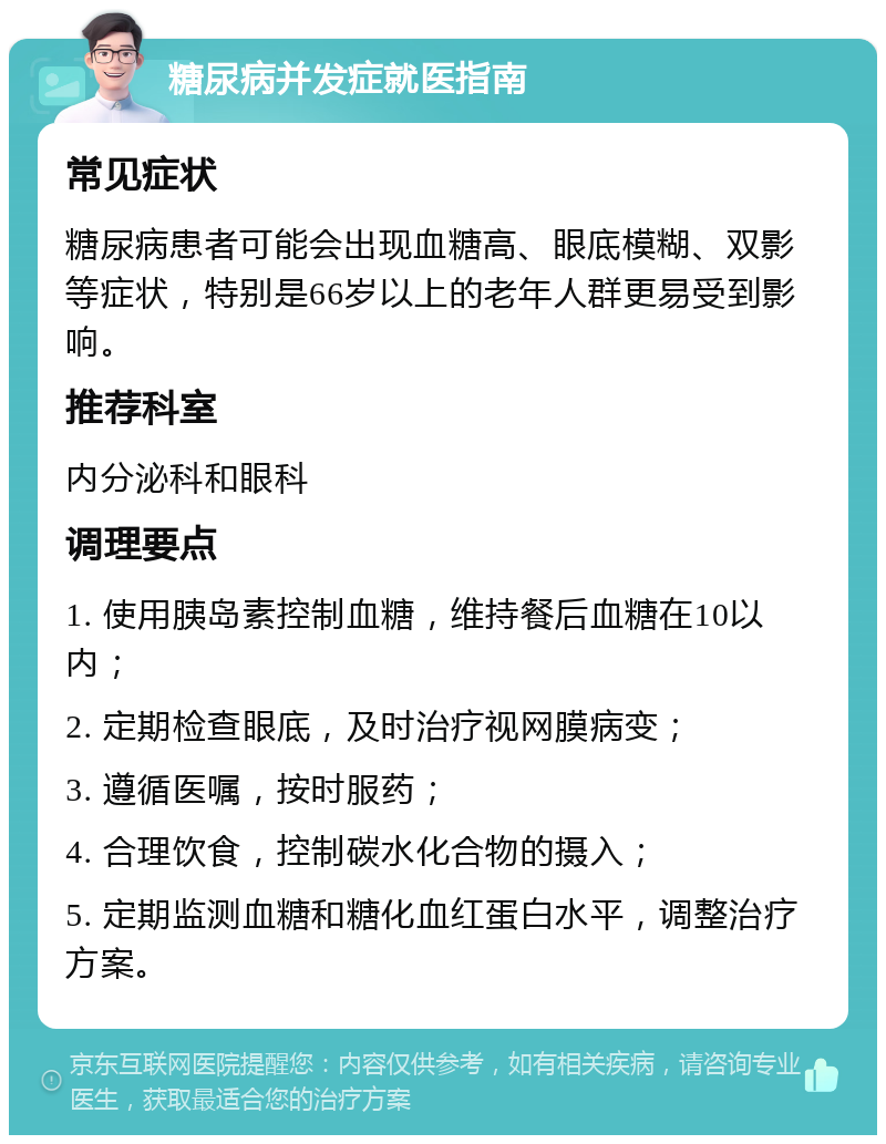 糖尿病并发症就医指南 常见症状 糖尿病患者可能会出现血糖高、眼底模糊、双影等症状，特别是66岁以上的老年人群更易受到影响。 推荐科室 内分泌科和眼科 调理要点 1. 使用胰岛素控制血糖，维持餐后血糖在10以内； 2. 定期检查眼底，及时治疗视网膜病变； 3. 遵循医嘱，按时服药； 4. 合理饮食，控制碳水化合物的摄入； 5. 定期监测血糖和糖化血红蛋白水平，调整治疗方案。