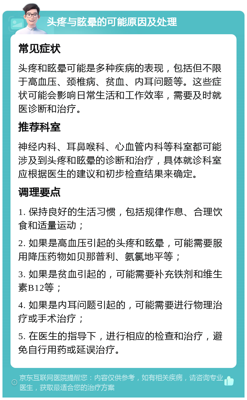 头疼与眩晕的可能原因及处理 常见症状 头疼和眩晕可能是多种疾病的表现，包括但不限于高血压、颈椎病、贫血、内耳问题等。这些症状可能会影响日常生活和工作效率，需要及时就医诊断和治疗。 推荐科室 神经内科、耳鼻喉科、心血管内科等科室都可能涉及到头疼和眩晕的诊断和治疗，具体就诊科室应根据医生的建议和初步检查结果来确定。 调理要点 1. 保持良好的生活习惯，包括规律作息、合理饮食和适量运动； 2. 如果是高血压引起的头疼和眩晕，可能需要服用降压药物如贝那普利、氨氯地平等； 3. 如果是贫血引起的，可能需要补充铁剂和维生素B12等； 4. 如果是内耳问题引起的，可能需要进行物理治疗或手术治疗； 5. 在医生的指导下，进行相应的检查和治疗，避免自行用药或延误治疗。