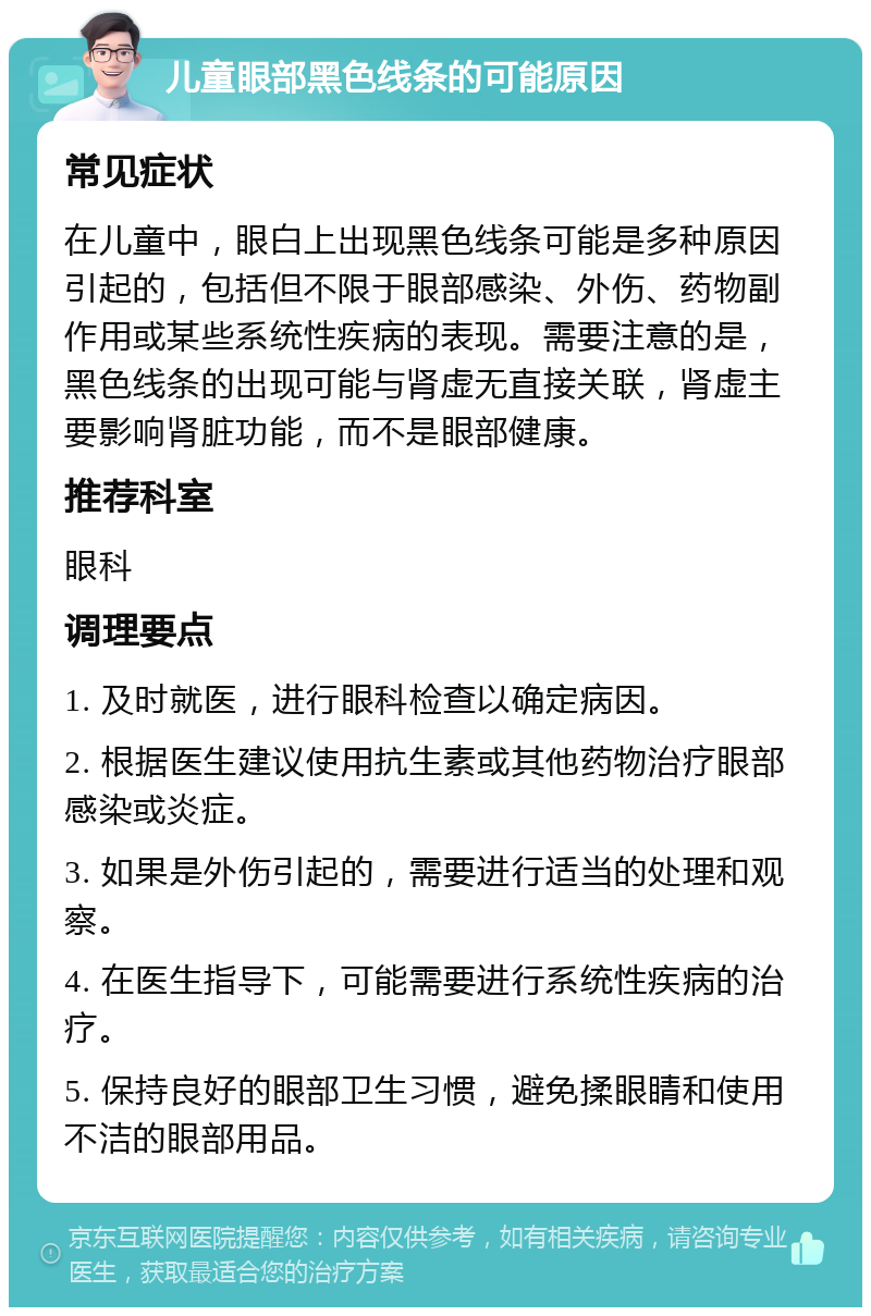 儿童眼部黑色线条的可能原因 常见症状 在儿童中，眼白上出现黑色线条可能是多种原因引起的，包括但不限于眼部感染、外伤、药物副作用或某些系统性疾病的表现。需要注意的是，黑色线条的出现可能与肾虚无直接关联，肾虚主要影响肾脏功能，而不是眼部健康。 推荐科室 眼科 调理要点 1. 及时就医，进行眼科检查以确定病因。 2. 根据医生建议使用抗生素或其他药物治疗眼部感染或炎症。 3. 如果是外伤引起的，需要进行适当的处理和观察。 4. 在医生指导下，可能需要进行系统性疾病的治疗。 5. 保持良好的眼部卫生习惯，避免揉眼睛和使用不洁的眼部用品。