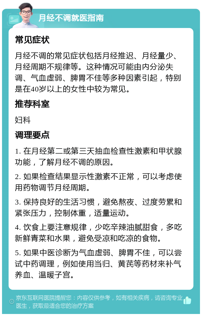 月经不调就医指南 常见症状 月经不调的常见症状包括月经推迟、月经量少、月经周期不规律等。这种情况可能由内分泌失调、气血虚弱、脾胃不佳等多种因素引起，特别是在40岁以上的女性中较为常见。 推荐科室 妇科 调理要点 1. 在月经第二或第三天抽血检查性激素和甲状腺功能，了解月经不调的原因。 2. 如果检查结果显示性激素不正常，可以考虑使用药物调节月经周期。 3. 保持良好的生活习惯，避免熬夜、过度劳累和紧张压力，控制体重，适量运动。 4. 饮食上要注意规律，少吃辛辣油腻甜食，多吃新鲜青菜和水果，避免受凉和吃凉的食物。 5. 如果中医诊断为气血虚弱、脾胃不佳，可以尝试中药调理，例如使用当归、黄芪等药材来补气养血、温暖子宫。