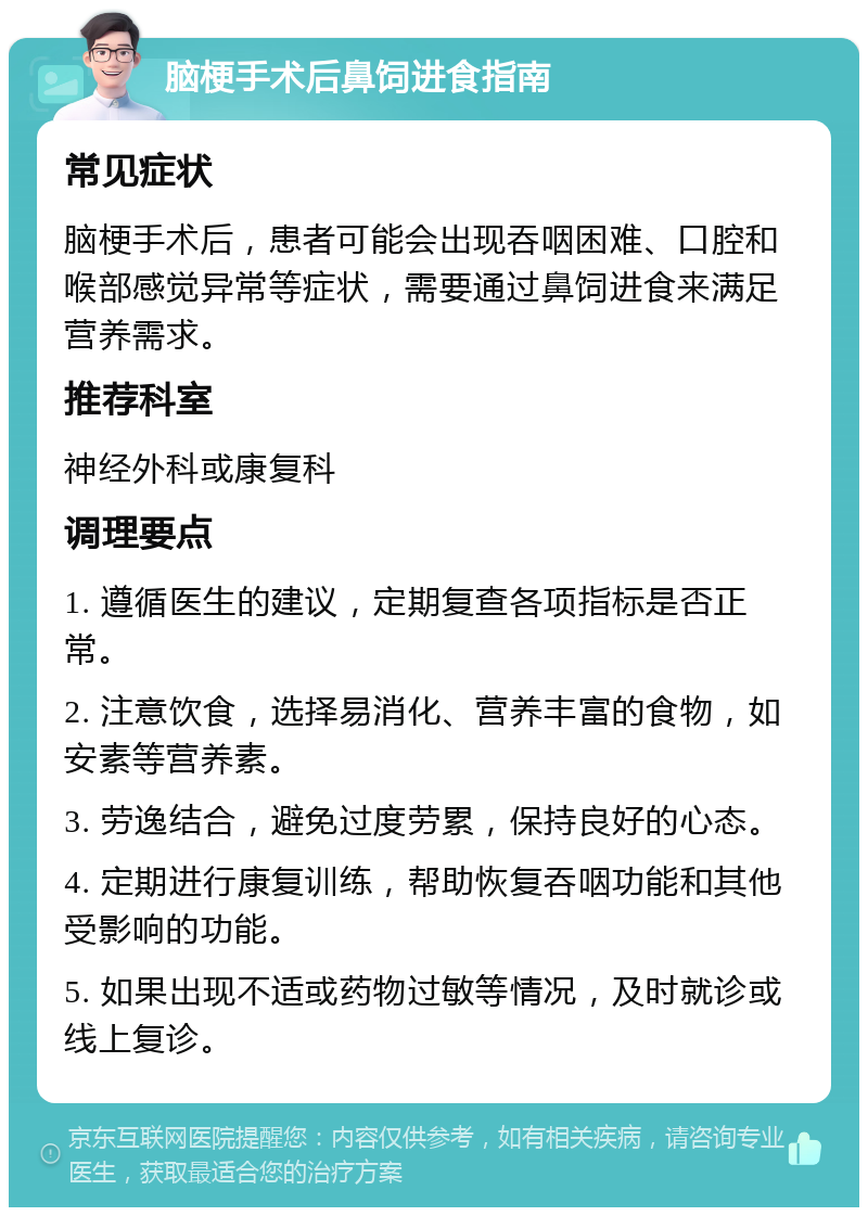 脑梗手术后鼻饲进食指南 常见症状 脑梗手术后，患者可能会出现吞咽困难、口腔和喉部感觉异常等症状，需要通过鼻饲进食来满足营养需求。 推荐科室 神经外科或康复科 调理要点 1. 遵循医生的建议，定期复查各项指标是否正常。 2. 注意饮食，选择易消化、营养丰富的食物，如安素等营养素。 3. 劳逸结合，避免过度劳累，保持良好的心态。 4. 定期进行康复训练，帮助恢复吞咽功能和其他受影响的功能。 5. 如果出现不适或药物过敏等情况，及时就诊或线上复诊。