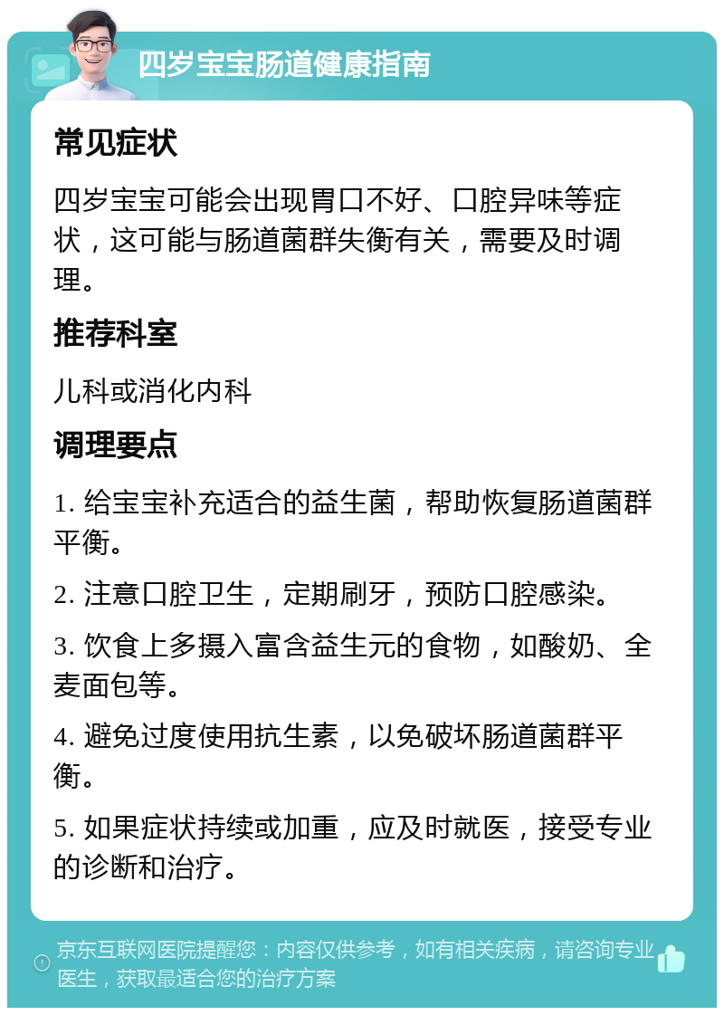 四岁宝宝肠道健康指南 常见症状 四岁宝宝可能会出现胃口不好、口腔异味等症状，这可能与肠道菌群失衡有关，需要及时调理。 推荐科室 儿科或消化内科 调理要点 1. 给宝宝补充适合的益生菌，帮助恢复肠道菌群平衡。 2. 注意口腔卫生，定期刷牙，预防口腔感染。 3. 饮食上多摄入富含益生元的食物，如酸奶、全麦面包等。 4. 避免过度使用抗生素，以免破坏肠道菌群平衡。 5. 如果症状持续或加重，应及时就医，接受专业的诊断和治疗。