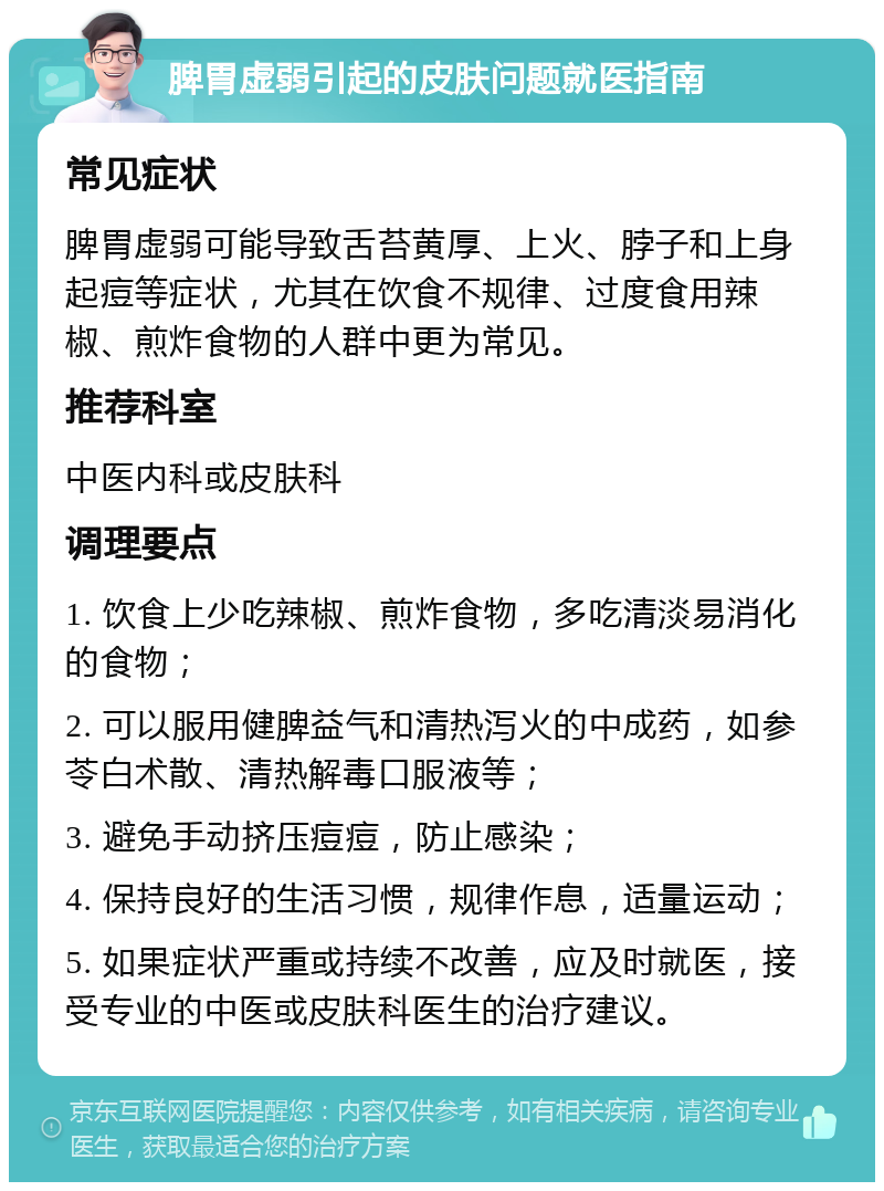 脾胃虚弱引起的皮肤问题就医指南 常见症状 脾胃虚弱可能导致舌苔黄厚、上火、脖子和上身起痘等症状，尤其在饮食不规律、过度食用辣椒、煎炸食物的人群中更为常见。 推荐科室 中医内科或皮肤科 调理要点 1. 饮食上少吃辣椒、煎炸食物，多吃清淡易消化的食物； 2. 可以服用健脾益气和清热泻火的中成药，如参苓白术散、清热解毒口服液等； 3. 避免手动挤压痘痘，防止感染； 4. 保持良好的生活习惯，规律作息，适量运动； 5. 如果症状严重或持续不改善，应及时就医，接受专业的中医或皮肤科医生的治疗建议。