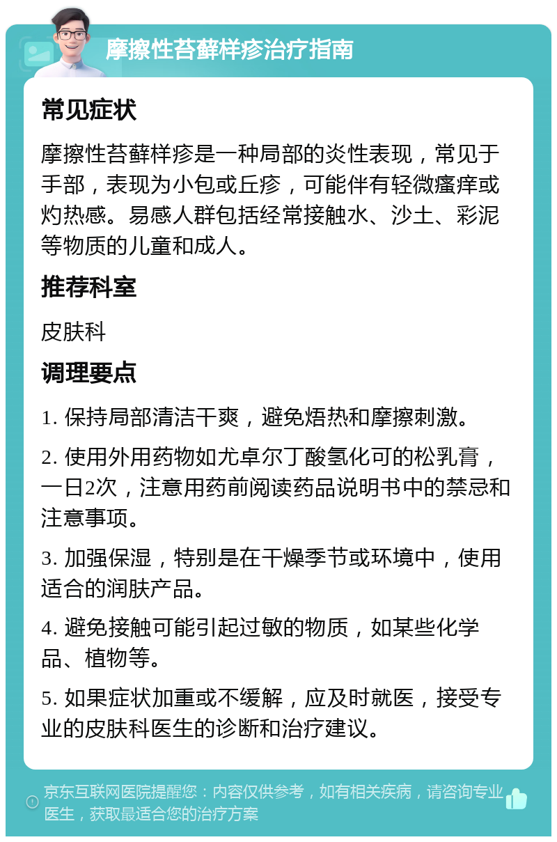 摩擦性苔藓样疹治疗指南 常见症状 摩擦性苔藓样疹是一种局部的炎性表现，常见于手部，表现为小包或丘疹，可能伴有轻微瘙痒或灼热感。易感人群包括经常接触水、沙土、彩泥等物质的儿童和成人。 推荐科室 皮肤科 调理要点 1. 保持局部清洁干爽，避免焐热和摩擦刺激。 2. 使用外用药物如尤卓尔丁酸氢化可的松乳膏，一日2次，注意用药前阅读药品说明书中的禁忌和注意事项。 3. 加强保湿，特别是在干燥季节或环境中，使用适合的润肤产品。 4. 避免接触可能引起过敏的物质，如某些化学品、植物等。 5. 如果症状加重或不缓解，应及时就医，接受专业的皮肤科医生的诊断和治疗建议。