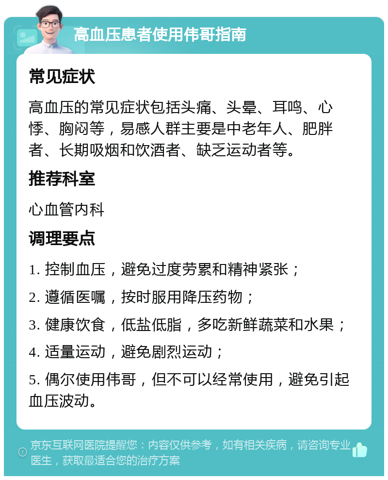 高血压患者使用伟哥指南 常见症状 高血压的常见症状包括头痛、头晕、耳鸣、心悸、胸闷等，易感人群主要是中老年人、肥胖者、长期吸烟和饮酒者、缺乏运动者等。 推荐科室 心血管内科 调理要点 1. 控制血压，避免过度劳累和精神紧张； 2. 遵循医嘱，按时服用降压药物； 3. 健康饮食，低盐低脂，多吃新鲜蔬菜和水果； 4. 适量运动，避免剧烈运动； 5. 偶尔使用伟哥，但不可以经常使用，避免引起血压波动。