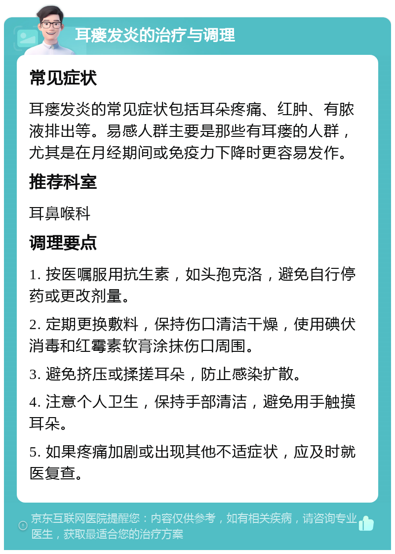 耳瘘发炎的治疗与调理 常见症状 耳瘘发炎的常见症状包括耳朵疼痛、红肿、有脓液排出等。易感人群主要是那些有耳瘘的人群，尤其是在月经期间或免疫力下降时更容易发作。 推荐科室 耳鼻喉科 调理要点 1. 按医嘱服用抗生素，如头孢克洛，避免自行停药或更改剂量。 2. 定期更换敷料，保持伤口清洁干燥，使用碘伏消毒和红霉素软膏涂抹伤口周围。 3. 避免挤压或揉搓耳朵，防止感染扩散。 4. 注意个人卫生，保持手部清洁，避免用手触摸耳朵。 5. 如果疼痛加剧或出现其他不适症状，应及时就医复查。