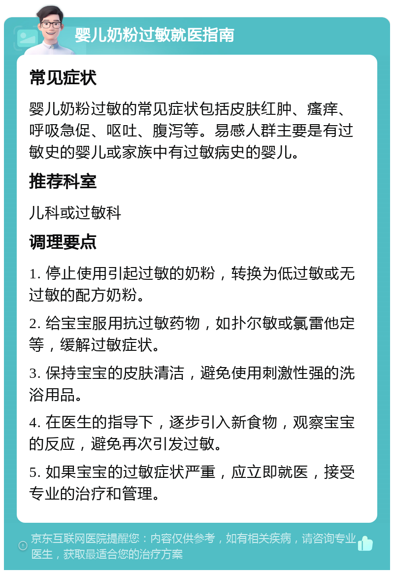 婴儿奶粉过敏就医指南 常见症状 婴儿奶粉过敏的常见症状包括皮肤红肿、瘙痒、呼吸急促、呕吐、腹泻等。易感人群主要是有过敏史的婴儿或家族中有过敏病史的婴儿。 推荐科室 儿科或过敏科 调理要点 1. 停止使用引起过敏的奶粉，转换为低过敏或无过敏的配方奶粉。 2. 给宝宝服用抗过敏药物，如扑尔敏或氯雷他定等，缓解过敏症状。 3. 保持宝宝的皮肤清洁，避免使用刺激性强的洗浴用品。 4. 在医生的指导下，逐步引入新食物，观察宝宝的反应，避免再次引发过敏。 5. 如果宝宝的过敏症状严重，应立即就医，接受专业的治疗和管理。