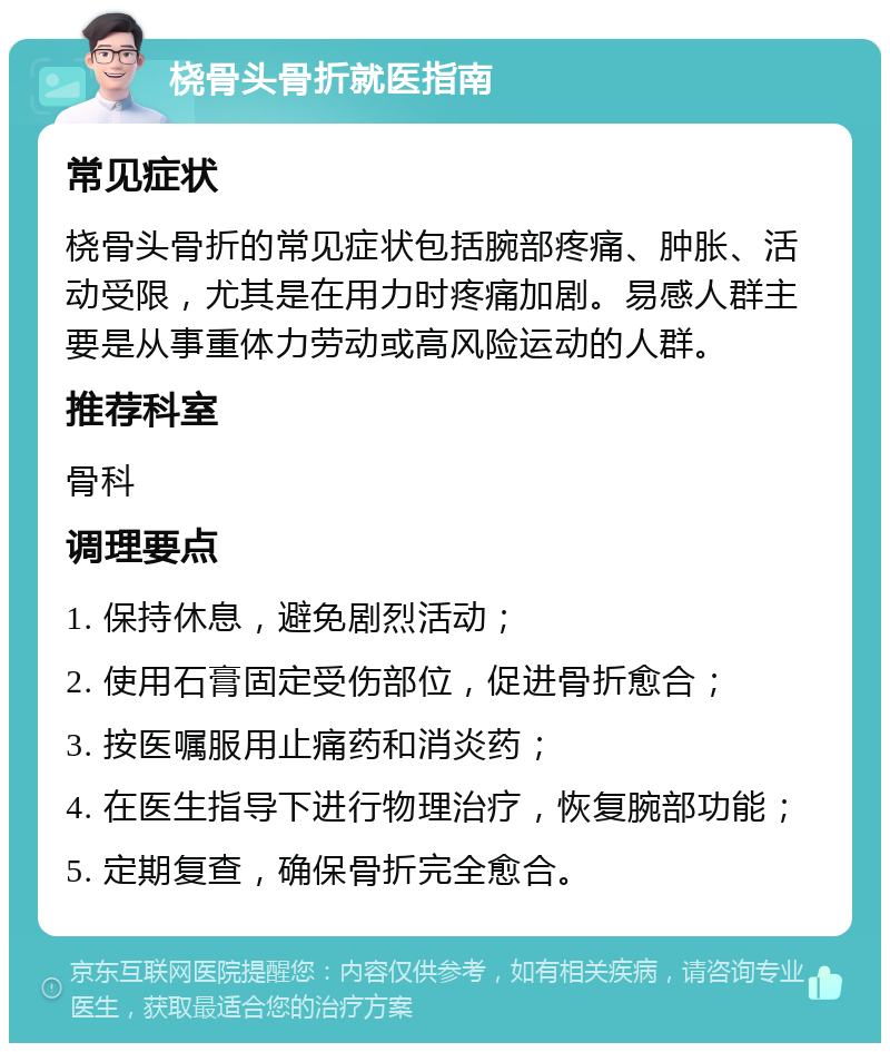 桡骨头骨折就医指南 常见症状 桡骨头骨折的常见症状包括腕部疼痛、肿胀、活动受限，尤其是在用力时疼痛加剧。易感人群主要是从事重体力劳动或高风险运动的人群。 推荐科室 骨科 调理要点 1. 保持休息，避免剧烈活动； 2. 使用石膏固定受伤部位，促进骨折愈合； 3. 按医嘱服用止痛药和消炎药； 4. 在医生指导下进行物理治疗，恢复腕部功能； 5. 定期复查，确保骨折完全愈合。