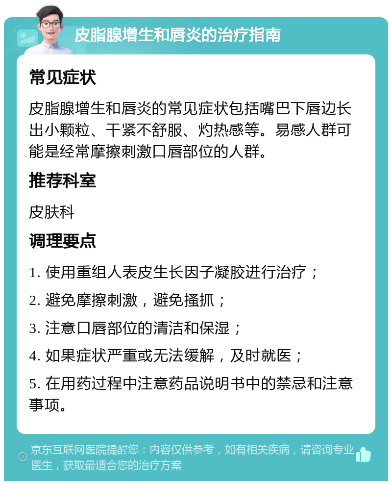 皮脂腺增生和唇炎的治疗指南 常见症状 皮脂腺增生和唇炎的常见症状包括嘴巴下唇边长出小颗粒、干紧不舒服、灼热感等。易感人群可能是经常摩擦刺激口唇部位的人群。 推荐科室 皮肤科 调理要点 1. 使用重组人表皮生长因子凝胶进行治疗； 2. 避免摩擦刺激，避免搔抓； 3. 注意口唇部位的清洁和保湿； 4. 如果症状严重或无法缓解，及时就医； 5. 在用药过程中注意药品说明书中的禁忌和注意事项。