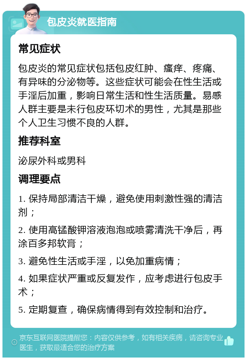 包皮炎就医指南 常见症状 包皮炎的常见症状包括包皮红肿、瘙痒、疼痛、有异味的分泌物等。这些症状可能会在性生活或手淫后加重，影响日常生活和性生活质量。易感人群主要是未行包皮环切术的男性，尤其是那些个人卫生习惯不良的人群。 推荐科室 泌尿外科或男科 调理要点 1. 保持局部清洁干燥，避免使用刺激性强的清洁剂； 2. 使用高锰酸钾溶液泡泡或喷雾清洗干净后，再涂百多邦软膏； 3. 避免性生活或手淫，以免加重病情； 4. 如果症状严重或反复发作，应考虑进行包皮手术； 5. 定期复查，确保病情得到有效控制和治疗。