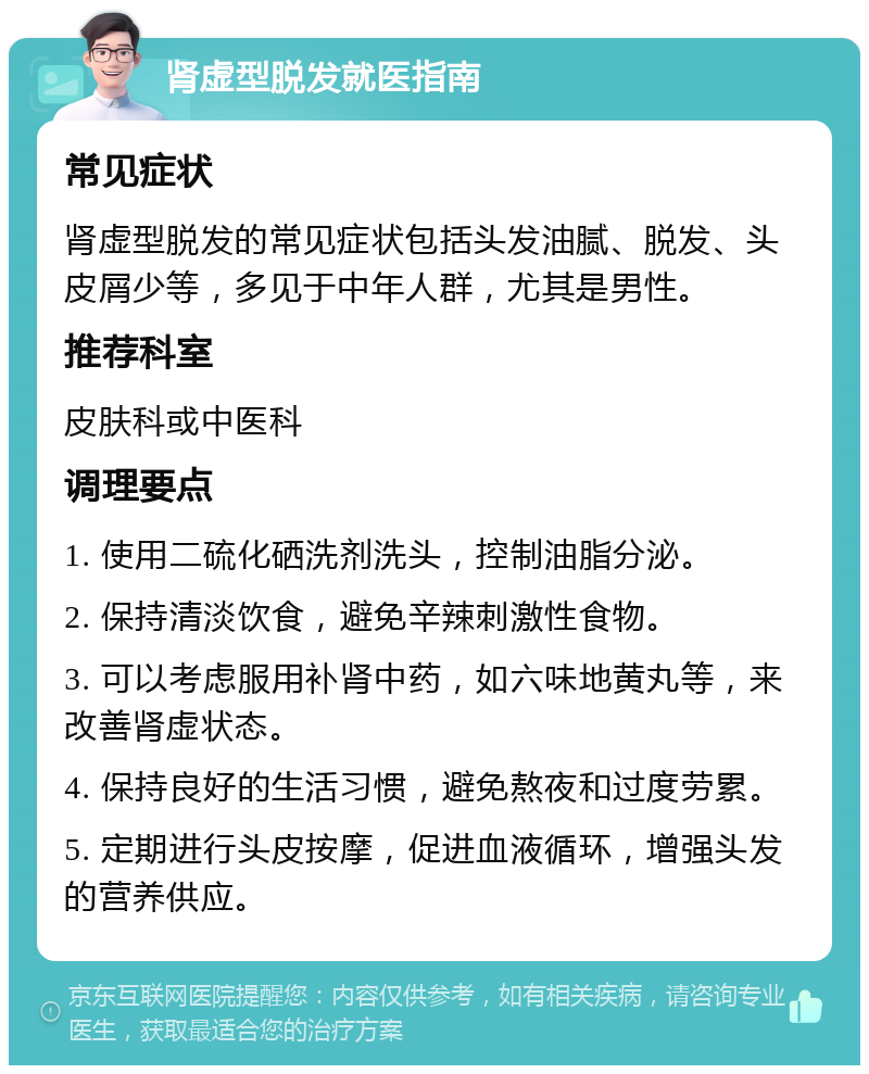 肾虚型脱发就医指南 常见症状 肾虚型脱发的常见症状包括头发油腻、脱发、头皮屑少等，多见于中年人群，尤其是男性。 推荐科室 皮肤科或中医科 调理要点 1. 使用二硫化硒洗剂洗头，控制油脂分泌。 2. 保持清淡饮食，避免辛辣刺激性食物。 3. 可以考虑服用补肾中药，如六味地黄丸等，来改善肾虚状态。 4. 保持良好的生活习惯，避免熬夜和过度劳累。 5. 定期进行头皮按摩，促进血液循环，增强头发的营养供应。