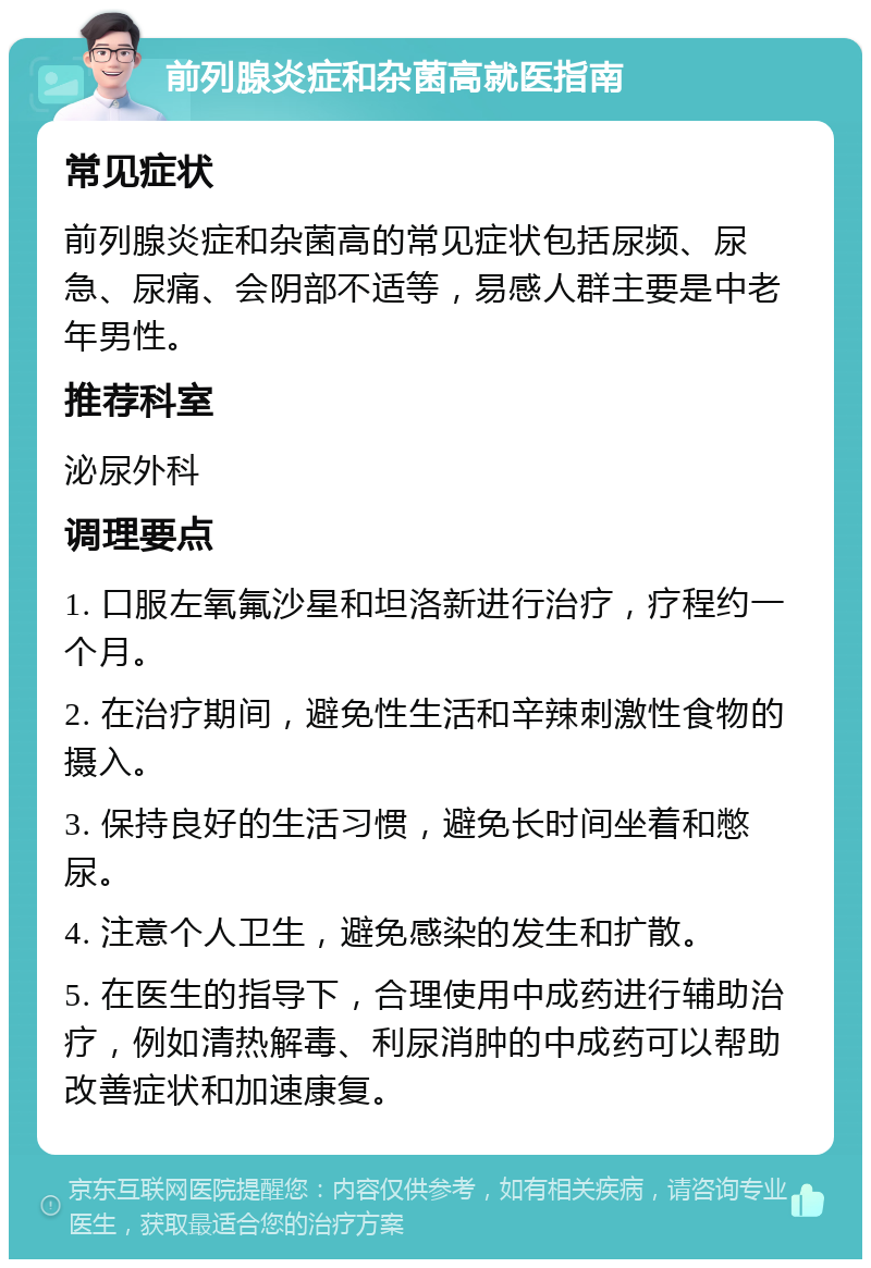 前列腺炎症和杂菌高就医指南 常见症状 前列腺炎症和杂菌高的常见症状包括尿频、尿急、尿痛、会阴部不适等，易感人群主要是中老年男性。 推荐科室 泌尿外科 调理要点 1. 口服左氧氟沙星和坦洛新进行治疗，疗程约一个月。 2. 在治疗期间，避免性生活和辛辣刺激性食物的摄入。 3. 保持良好的生活习惯，避免长时间坐着和憋尿。 4. 注意个人卫生，避免感染的发生和扩散。 5. 在医生的指导下，合理使用中成药进行辅助治疗，例如清热解毒、利尿消肿的中成药可以帮助改善症状和加速康复。