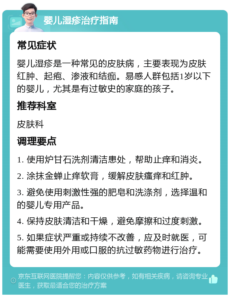 婴儿湿疹治疗指南 常见症状 婴儿湿疹是一种常见的皮肤病，主要表现为皮肤红肿、起疱、渗液和结痂。易感人群包括1岁以下的婴儿，尤其是有过敏史的家庭的孩子。 推荐科室 皮肤科 调理要点 1. 使用炉甘石洗剂清洁患处，帮助止痒和消炎。 2. 涂抹金蝉止痒软膏，缓解皮肤瘙痒和红肿。 3. 避免使用刺激性强的肥皂和洗涤剂，选择温和的婴儿专用产品。 4. 保持皮肤清洁和干燥，避免摩擦和过度刺激。 5. 如果症状严重或持续不改善，应及时就医，可能需要使用外用或口服的抗过敏药物进行治疗。