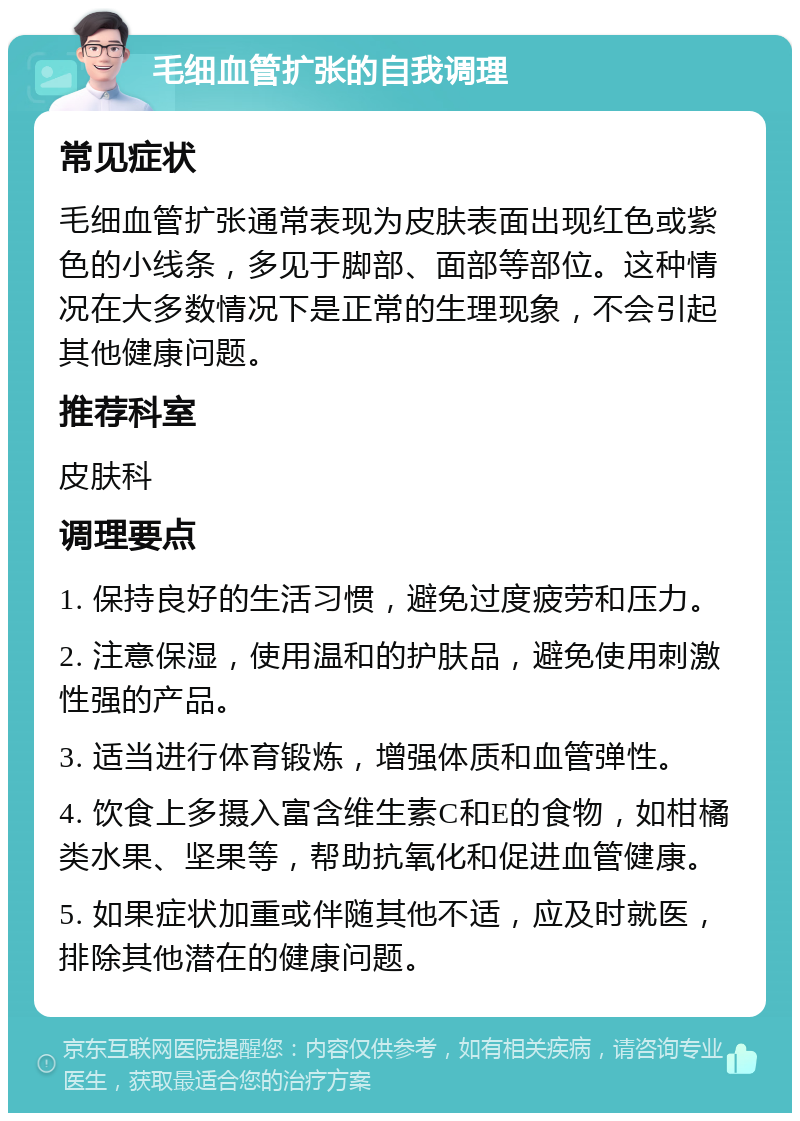 毛细血管扩张的自我调理 常见症状 毛细血管扩张通常表现为皮肤表面出现红色或紫色的小线条，多见于脚部、面部等部位。这种情况在大多数情况下是正常的生理现象，不会引起其他健康问题。 推荐科室 皮肤科 调理要点 1. 保持良好的生活习惯，避免过度疲劳和压力。 2. 注意保湿，使用温和的护肤品，避免使用刺激性强的产品。 3. 适当进行体育锻炼，增强体质和血管弹性。 4. 饮食上多摄入富含维生素C和E的食物，如柑橘类水果、坚果等，帮助抗氧化和促进血管健康。 5. 如果症状加重或伴随其他不适，应及时就医，排除其他潜在的健康问题。