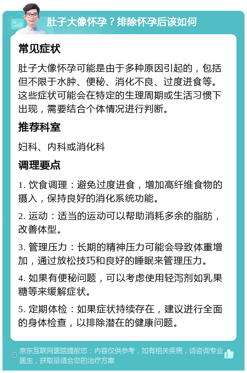 肚子大像怀孕？排除怀孕后该如何 常见症状 肚子大像怀孕可能是由于多种原因引起的，包括但不限于水肿、便秘、消化不良、过度进食等。这些症状可能会在特定的生理周期或生活习惯下出现，需要结合个体情况进行判断。 推荐科室 妇科、内科或消化科 调理要点 1. 饮食调理：避免过度进食，增加高纤维食物的摄入，保持良好的消化系统功能。 2. 运动：适当的运动可以帮助消耗多余的脂肪，改善体型。 3. 管理压力：长期的精神压力可能会导致体重增加，通过放松技巧和良好的睡眠来管理压力。 4. 如果有便秘问题，可以考虑使用轻泻剂如乳果糖等来缓解症状。 5. 定期体检：如果症状持续存在，建议进行全面的身体检查，以排除潜在的健康问题。