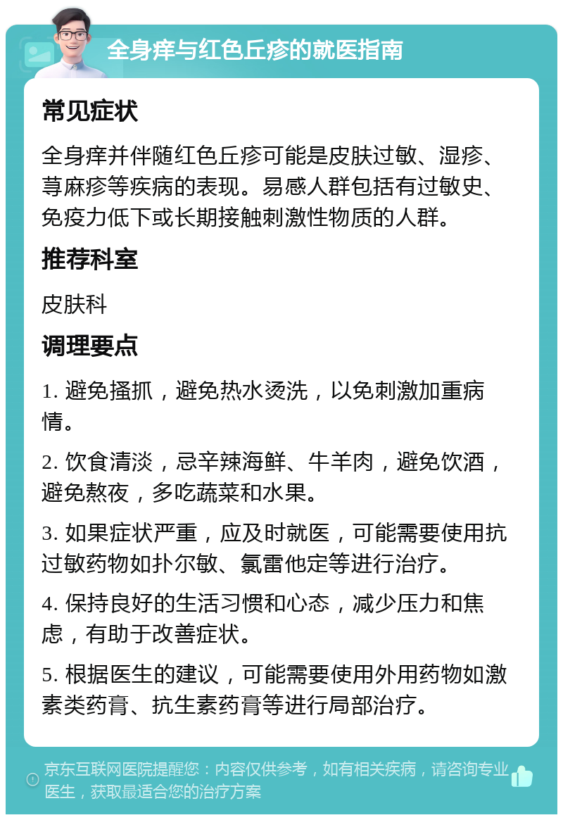 全身痒与红色丘疹的就医指南 常见症状 全身痒并伴随红色丘疹可能是皮肤过敏、湿疹、荨麻疹等疾病的表现。易感人群包括有过敏史、免疫力低下或长期接触刺激性物质的人群。 推荐科室 皮肤科 调理要点 1. 避免搔抓，避免热水烫洗，以免刺激加重病情。 2. 饮食清淡，忌辛辣海鲜、牛羊肉，避免饮酒，避免熬夜，多吃蔬菜和水果。 3. 如果症状严重，应及时就医，可能需要使用抗过敏药物如扑尔敏、氯雷他定等进行治疗。 4. 保持良好的生活习惯和心态，减少压力和焦虑，有助于改善症状。 5. 根据医生的建议，可能需要使用外用药物如激素类药膏、抗生素药膏等进行局部治疗。