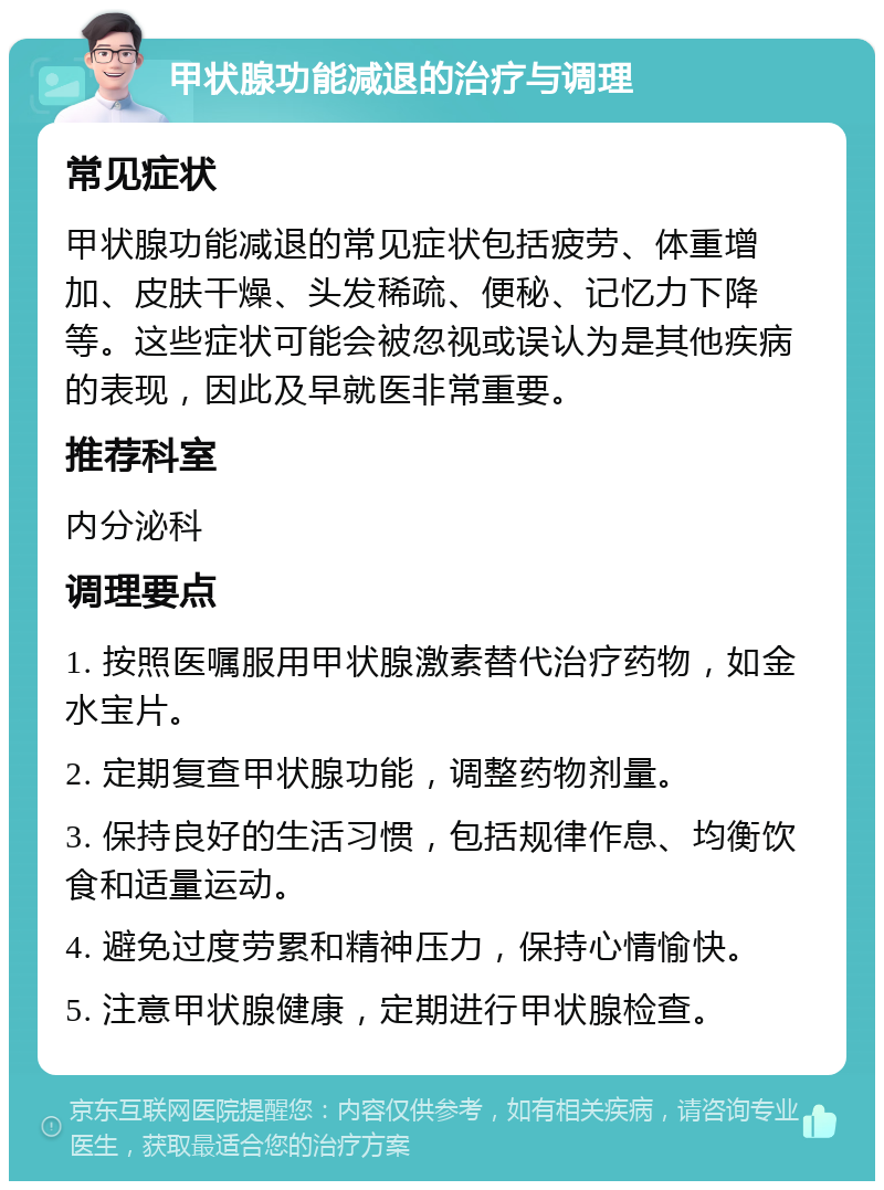 甲状腺功能减退的治疗与调理 常见症状 甲状腺功能减退的常见症状包括疲劳、体重增加、皮肤干燥、头发稀疏、便秘、记忆力下降等。这些症状可能会被忽视或误认为是其他疾病的表现，因此及早就医非常重要。 推荐科室 内分泌科 调理要点 1. 按照医嘱服用甲状腺激素替代治疗药物，如金水宝片。 2. 定期复查甲状腺功能，调整药物剂量。 3. 保持良好的生活习惯，包括规律作息、均衡饮食和适量运动。 4. 避免过度劳累和精神压力，保持心情愉快。 5. 注意甲状腺健康，定期进行甲状腺检查。