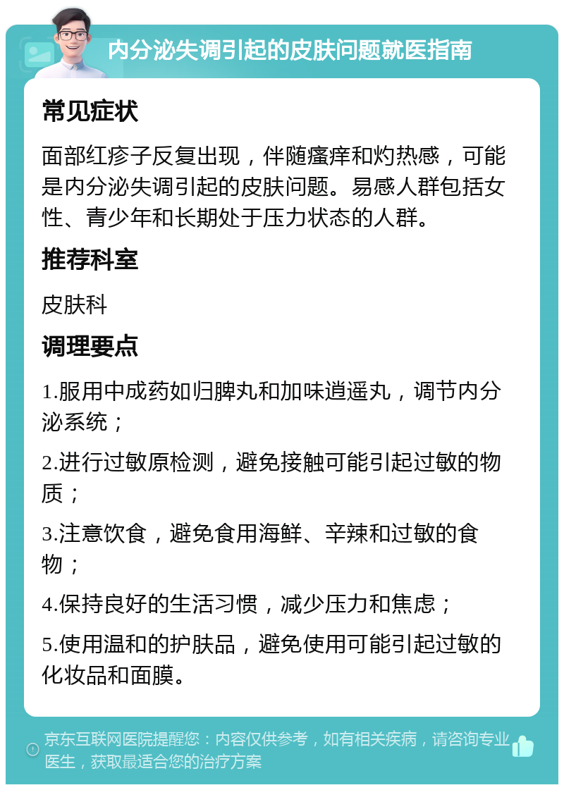 内分泌失调引起的皮肤问题就医指南 常见症状 面部红疹子反复出现，伴随瘙痒和灼热感，可能是内分泌失调引起的皮肤问题。易感人群包括女性、青少年和长期处于压力状态的人群。 推荐科室 皮肤科 调理要点 1.服用中成药如归脾丸和加味逍遥丸，调节内分泌系统； 2.进行过敏原检测，避免接触可能引起过敏的物质； 3.注意饮食，避免食用海鲜、辛辣和过敏的食物； 4.保持良好的生活习惯，减少压力和焦虑； 5.使用温和的护肤品，避免使用可能引起过敏的化妆品和面膜。