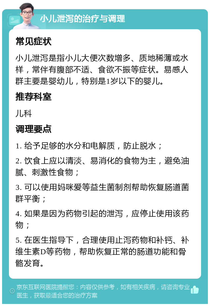 小儿泄泻的治疗与调理 常见症状 小儿泄泻是指小儿大便次数增多、质地稀薄或水样，常伴有腹部不适、食欲不振等症状。易感人群主要是婴幼儿，特别是1岁以下的婴儿。 推荐科室 儿科 调理要点 1. 给予足够的水分和电解质，防止脱水； 2. 饮食上应以清淡、易消化的食物为主，避免油腻、刺激性食物； 3. 可以使用妈咪爱等益生菌制剂帮助恢复肠道菌群平衡； 4. 如果是因为药物引起的泄泻，应停止使用该药物； 5. 在医生指导下，合理使用止泻药物和补钙、补维生素D等药物，帮助恢复正常的肠道功能和骨骼发育。