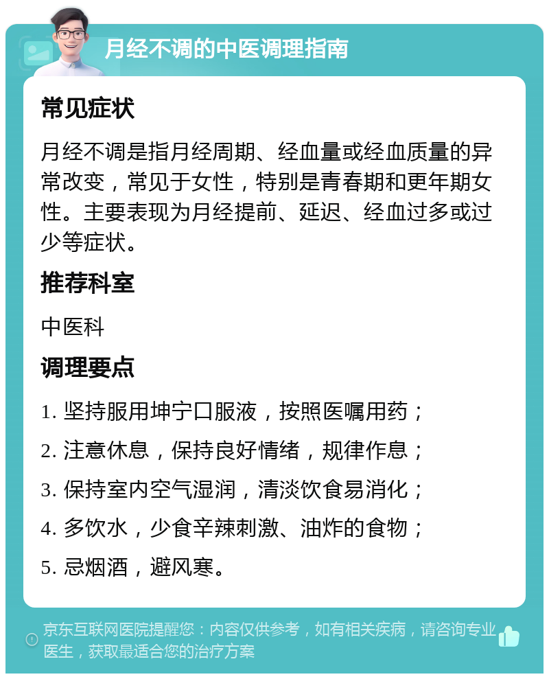 月经不调的中医调理指南 常见症状 月经不调是指月经周期、经血量或经血质量的异常改变，常见于女性，特别是青春期和更年期女性。主要表现为月经提前、延迟、经血过多或过少等症状。 推荐科室 中医科 调理要点 1. 坚持服用坤宁口服液，按照医嘱用药； 2. 注意休息，保持良好情绪，规律作息； 3. 保持室内空气湿润，清淡饮食易消化； 4. 多饮水，少食辛辣刺激、油炸的食物； 5. 忌烟酒，避风寒。